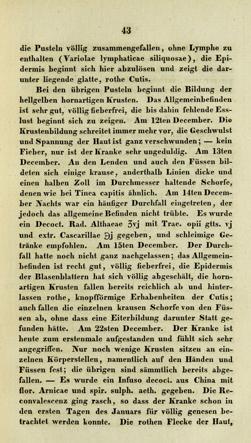 die Pusteln völlig zusammengefallen, ohne Lymphe zu enthalten (Variolae lymphaticae siliquosac), die Epi- dermis beginnt sich hier abzulösen und zeigt die dar- unter liegende glatte, rothe Cutis. Bei den übrigen Pusteln beginnt die Bildung der hellgelben hornartigen Krusten. Das Allgemeinbefinden ist sehr gut, völlig fieberfrei, die bis dahin fehlende Ess- lust beginnt sich zu zeigen. Am 12ten December. Die Krustenbildung schreitet immer mehr vor, die Geschwulst und Spannung der Haut ist ganz verschwunden; — kein Fieber, nur ist der Kranke sehr ungeduldig. Am 13ten December. An den Lenden und auch den Füssen bil- deten sich einige krause, anderthalb Linien dicke und einen halben Zoll im Durchmesser haltende Schorfe, denen wie bei Tinea capitis ähnlich. Am 14ten Decem- ber Nachts war ein häufiger Durchfall eingetreten, der jedoch das allgemeine Befinden nicht trübte. Es wurde ein Decoct. Bad. Althacae 3vj mit Trae. opii gtts. vj und extr. Cascarillae 9j gegeben, und schleimige Ge- tränke empfohlen. Am 15len December. Der Durch- fall hatte noch nicht ganz nachgelassen; das Allgemein- befinden ist recht gut, völlig fieberfrei, die Epidermis der Blasenblattcrn hat sich völlig abgeschält, die horn- artigen Krusten fallen bereits reichlich ab und hinter- lassen rothe, knopfförmige Erhabenheiten der Cutis; auch fallen die einzelnen krausen Schorfe von den Füs- sen ab, ohne dass eine Eiterbildung darunter Statt ge- funden hätte. Am 22sten December. Der Kranke ist heute zum erstenmale aufgestanden und fühlt sich sehr angegriffen. Nur noch wenige Krusten sitzen an ein- zelnen Körperstellen, namentlich auf den Händen und Füssen fest; die übrigen sind sämmtlich bereits abge- fallen. — Es wurde ein Infuso dccocl. aus China mit flor. Arnicae und spir. sulph. aeth. gegeben. Die Be- convalescenz ging rasch, so dass der Kranke schon in den ersten Tagen des Januars für völlig genesen be- trachtet werden konnte. Die rothen Flecke der Haut,