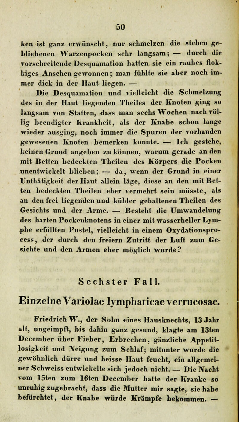 kcn ist ganz erwünscht, nur schmelzen die slehcn ge- bliebenen Warzenpocken sehr langsam; — durch die vorschreitende Desquamation hatten sie ein rauhes flok- kiges Ansehen gewonnen; man fühlte sie aber noch im- mer dick in der Haut liegen. — Die Desquamation und vielleicht die Schmelzung des in der Haut liegenden Theiles der Knoten ging so langsam von Statten, dass man sechs Wochen nach völ- lig beendigter Krankheit, als der Knabe schon lange wieder ausging, noch immer die Spuren der vorhanden gewesenen Knoten bemerken konnte. — Ich gestehe, keinen Grund angeben zu können, warum gerade an den mit Betten bedeckten Theilen des Körpers die Pocken unentwickelt blieben; — da, wenn der Grund in einer Unthätigkeit der Haut allein läge, diese an den mit Bet- ten bedeckten Theilen eher vermehrt sein müsstc, als an den frei liegenden und kühler gehaltenen Theilen des Gesichts und der Arme. — Besteht die Umwandelung des harten Pockcnknotens in einer mit wasscrheller Lym- phe erfüllten Pustel, vielleicht in einem Oxydationspro- cess, der durch den freiem Zutritt der Luft zum Ge- sichte und den Armen eher möglich wurde? Sechster Fall. Einzelne Variolae ljmphatieaeverrueosae. Friedrich W., der Sohn eines Hausknechts, 13 Jahr alt, ungeimpft, bis dahin ganz gesund, klagte am 13ten Deccmbcr über Fieber, Erbrechen, gänzliche Appetit- losigkeit und Neigung zum Schlaf; mitunter wurde die gewöhnlich dürre und heisse Haut feucht, ein allgemei- ner Schweiss entwickelte sich jedoch nicht Die IVacht vom 15ten zum 16ten Dccember hatte der Kranke so unruhig zugebracht, dass die Mutter mir sagte, sie habe befürchtet, der Knabe würde Krämpfe bekommen. —