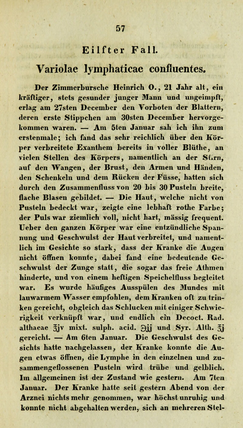 Eilfter Fall. Variolae lyniphaticae confluentes. Der Zimmcrburschc Heinrich O., 21 Jahr alt, ein kräftiger, stets gesunder junger Mann und ungeimpft, erlag am 27sten Dccembcr den Vorboten der Blattern, deren erste Stippchen am 30stcn Deccmber hervorge- kommen waren. — Am 5ten Januar sah ich ihn zum crstenmalc; ich fand das sehr reichlich über den Kör- per verbreitete Exanthem bereits in voller Blüthe, an vielen Stellen des Körpers, namentlich an der Sf.rn, auf den Wangen, der Brust, den Armen und Händen, den Schenkeln und dem Bücken der Füsse, hatten sich durch den Zusammenfluss von 20 bis 30 Pusteln breite, flache Blasen gebildet. — Die Haut, welche nicht von Pusteln bedeckt war, zeigte eine lebhaft rothe Farbe; der Puls war ziemlich voll, nicht hart, massig frequent. Ucbcr den ganzen Körper war eine entzündliche Span- nung und Geschwulst der Haut verbreitet, und nament- lich im Gesichte so stark, dass der Kranke die Augen nicht offnen konnte, dabei fand eine bedeutende Ge- schwulst der Zunge statt, die sogar das freie Athmen hinderte, und von einem heftigen Speichelfluss begleitet war. Es wurde häutiges Ausspülen des Mundes mit lauwarmem Wasser empfohlen, dem Kranken oft zu trin- ken gereicht, obgleich das Schlucken mit einiger Schwie- rigkeit verknüpft war, und endlich cm Decoct. Bad. althacac §jv mixt, sulph. aeid. £)jj und Syr. Alth. 3j gereicht. — Am 6tcn Januar. Die Geschwulst des Ge- sichts hatte nachgelassen, der Kranke konnte die Au- gen etwas öffnen, die Lymphe in den einzelnen und zu- sammengeflossenen Pusteln wird trübe und gelblich. Im allgemeinen ist der Zustand wie gestern. Am 7tcn Januar. Der Kranke hatte seit gestern Abend von der Arznei nichts mehr genommen, war höchst unruhig und konnte nicht abgehalten werden, sich an mehreren Siel-