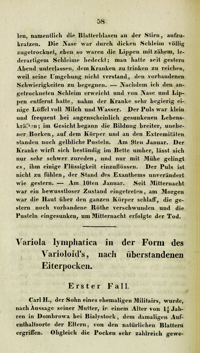 lcn, namentlich die Blatterblascn an der Stirn, aufzu- kratzen. Die JVase war durch dicken Schleim völlig zugetrockuel, eben so waren die Lippen mit zähem, lc- derarligcm Schleime hedeckt; man halle seit gestern Ahend unterlassen, dem Kranken zu trinken zu reichen, weil seine Umgehung nicht verstand, den vorhandenen Schwierigkeiten zu Legegncn. — jVachdem ich den an- getrockneten Schleim erweicht und von IVasc und Lip- pen entfernt halle, nahm der Kranke sehr begierig ei- nige Löffel voll Milch und Wasser. Der Puls war klein und frequent bei augenscheinlich gesunkenen Lebens- lauf» un; im Gesicht begann die Bildung breiter, unebe- ner Borken, auf dem Körper und an den Extremitäten standen noch gelbliche Pusteln. Am 9ten Januar. Der Kranke wirft sich beständig im Bette umher, lässt sich nur sehr schwer zureden, und nur mit Mühe gelingt es, ihm einige Flüssigkeit einzuflössen. Der Puls ist nicht zu fühlen, der Stand d'es Exanthems unverändert wie gestern. — Am lOten Januar. Seit Mitternacht war ein bewusstloscr Zustand eingetreten, am Morgen war die Haut über den ganzen Körper schlaff, die ge- stern noch vorhandene Böthe verschwunden und die Pusteln eingesunken, um Mitternacht erfolgte der Tod. Variola lymphatica in der Form des Varioloid's, nach überstandenen Eiterpocken. Erster Fall. Carl H., der Sohn eines ehemaligen Militairs, wurde, nach Aussage seiner Mutter, ir einem Alter von 1± Jah- ren in Dombrowa bei Bialystock, dem damaligen Auf- enthaltsorte der Eltern, von den natürlichen Blattern ergriffen. Obgleich die Pocken sehr zahlreich gewe-