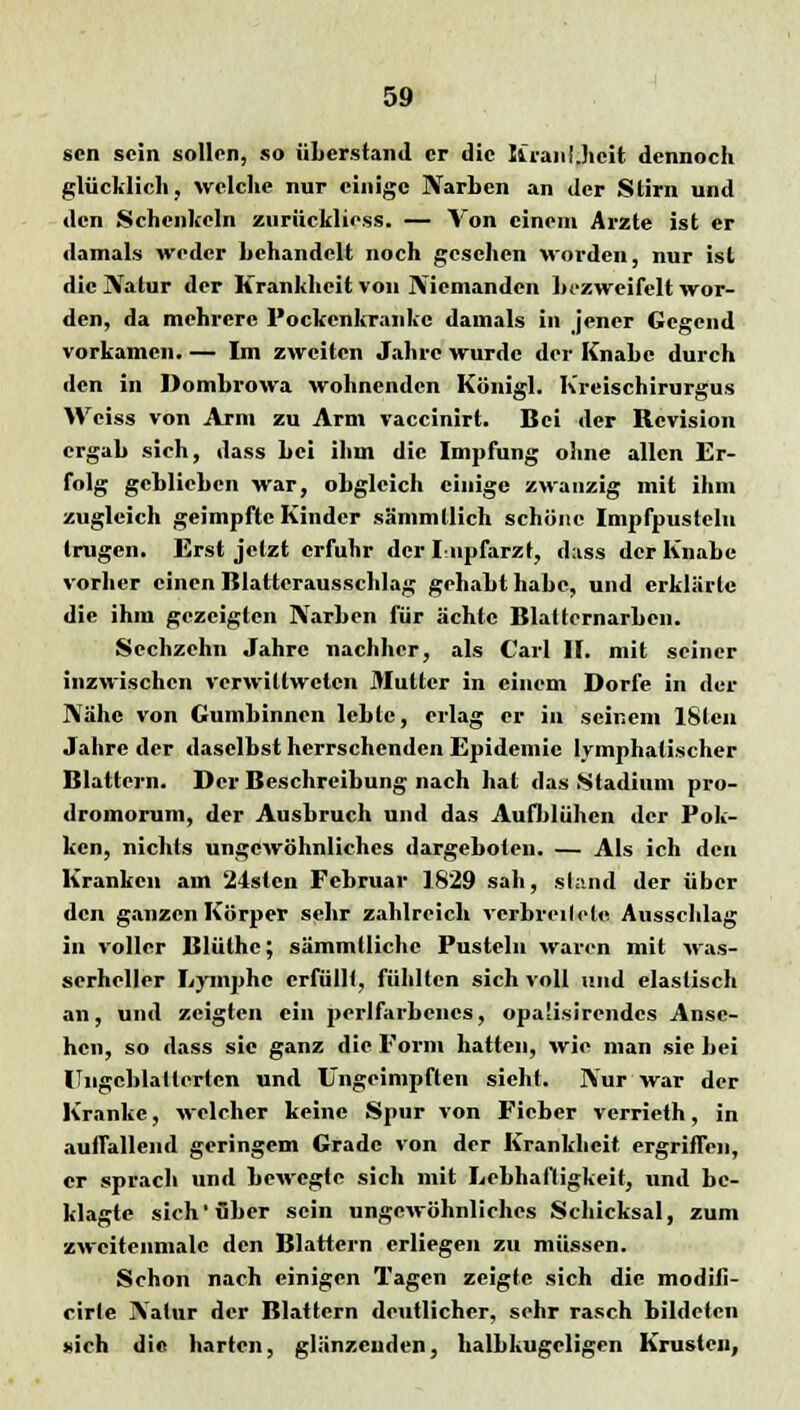 scn sein sollen, so überstand er die KranUicit dennoch glücklich, welche nur einige Narben an der Stirn und den Schenkeln zurüeklioss. — Von einem Arzte ist er damals weder behandelt noch gesehen worden, nur ist die Natur der Krankheit von Niemanden bezweifelt wor- den, da mehrere Pockenkranke damals in jener Gegend vorkamen. — Im zweiten Jahre wurde der Knabe durch den in Dombrowa wohnenden Königl. Kreischirurgus Weiss von Arm zu Arm vaccinirt. Bei der Revision ergab sich, dass bei ihm die Impfung ohne allen Er- folg geblieben war, obgleich einige zwanzig mit ihm zugleich geimpfte Kinder sämmllich schöne Impfpustclu trugen. Erst jetzt erfuhr der Lnpfarzt, d;iss der Knabe vorher einen Blatterausschlag gehabt habe, und erklärte die ihm gezeigten Narben für ächte Blatternarben. Sechzehn Jahre nachher, als Carl IL mit seiner inzwischen verwillwctcn Mutter in einem Dorfe in der Nähe von Gumbinnen lebte, erlag er in seinem lSlcii Jahre der daselbst herrschenden Epidemie lymphatischer Blattern. Der Beschreibung nach hat das Stadium pro- dromorum, der Ausbruch und das Aufblühen der Pok- ken, nichts ungewöhnliches dargeboten. — Als ich den Kranken am 24stcn Februar 1829 sah, stand der über den ganzen Körper sehr zahlreich verbreitete Ausschlag in voller Blülhc; sämmllichc Pusteln waren mit was- serheller Lymphe erfüllt, fühlten sich voll und elastisch an, und zeigten ein perlfarbcncs, opa'isircndcs Anse- hen, so dass sie ganz die Form hatten, wie man sie bei ITngcblattertcn und Ungeimpften sieht. Nur war der Kranke, welcher keine Spur von Fieber verrieth, in auflallend geringem Grade von der Krankheit ergriffen, er sprach und bewegte sich mit Lebhaftigkeit, und be- klagte sich'über sein ungewöhnliches Schicksal, zum zwcitenmalc den Blattern erliegen zu müssen. Schon nach einigen Tagen zeigte sich die modifi- cirte Natur der Blattern deutlicher, sehr rasch bildeten sich die harten, glänzenden, halbkugeligen Krusten,