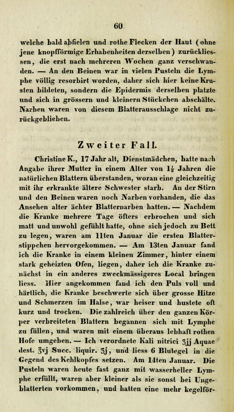 welche bald abfielen und rothe Flecken der Haut (ohne jene knopfförmige Erhabenheiten derselben ) zurücklics- sen, die erst nach mehreren Wochen ganz verschwan- den. — An den Beinen war in vielen Pusteln die Lym- phe völlig resorbirt worden, daher sicli hier keine Kru- sten bildeten, sondern die Epidermis derselben platzte und sich in grössern und kleinem Stückchen abschälte. Narben waren von diesem Blattcrausschlagc nicht zu- rückgeblieben. Zweiter Fall. Christine K., 17 Jahr alt, Dienstmädchen, hatte nach Angabc ihrer Mutter in einem Alter von 1£ Jahren die natürlichen Blattern überstanden, woran eine gleichzeitig mit ihr erkrankte ältere Schwester starb. An der Stirn und den Beinen waren noch Narben vorhanden, die das Ansehen alter ächter Blatternarben hatten.— Nachdem die Kranke mehrere Tage öfters erbrochen und sich matt und unwohl gefühlt hatte, ohne sich jedoch zu Bett zu legen, waren am Uten Januar die ersten Blattcr- stippchen hervorgekommen. — Am Kilon Januar fand ich die Kranke in einem kleinen Zimmer, hinter einem stark geheizten Ofen, liegen, daher ich die Kranke zu- nächst in ein anderes zweckmässigercs Local bringen Hess. Hier angekommen fand ich den Puls voll und härllich, die Kranke beschwerte sich über grosse Hitze und Schmerzen im Halse, war heiser und hustete oft kurz und trocken. Die zahlreich üher den ganzen Kör- per verbreiteten Blattern begannen sich mit Lymphe zu füllen, und waren mit einem überaus lebhaft rothen Hofe umgeben. — Ich verordnete Kali nitrici 3jj Aquac dest. 5vj Succ. liquir. 3j, und Hess 6 Blutegel in die Gegend des Kehlkopfes setzen. Am 14ten Januar. Die Pusteln waren heute fast ganz mit wasscrhcllcr Lym- phe erfüllt, waren aber kleiner als sie sonst bei Ungc- blattcrten vorkommen, und hatten eine mehr kegelför-