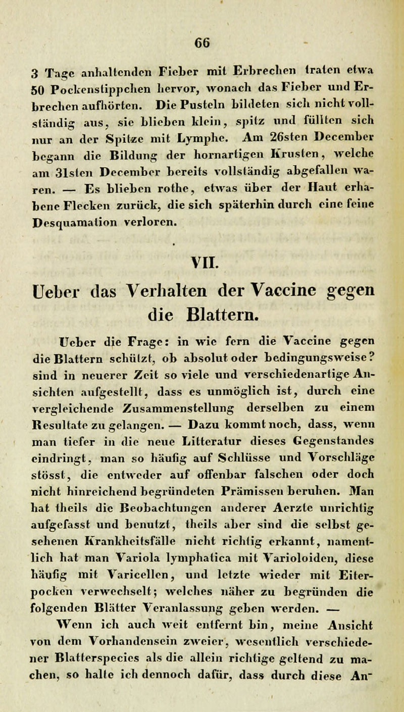 3 Tage anhaltenden Fieber mit Erbrechen traten etwa 50 Pockenslippchen hervor, wonach das Fieber und Er- brechen aufhörten. Die Pusteln bildeten sich nicht voll- ständig aus, sie blieben klein, spitz und füllten sich nur an der Spitze mit Lymphe. Am 26sten December begann die Bildung der hornartigen Krusten, welche am 31slen December bereits vollständig abgefallen wa- ren. — Es blieben rothe, etwas über der Haut erha- bene Flecken zurück, die sich späterhin durch eine feine Desquamation verloren. VII. Ueber das Verhalten der Vaccine gegen die Blattern. Ueber die Frage: in wie fern die Vaccine gegen die Blattern schützt, ob absolut oder bedingungsweise? sind in neuerer Zeit so viele und verschiedenartige An- sichten aufgestellt, dass es unmöglich ist, durch eine vergleichende Zusammenstellung derselben zu einem Resultate zu gelangen.— Dazu kommt noch, dass, wenn man tiefer in die neue Litteratur dieses Gegenstandes eindringt, man so häutig auf Schlüsse und Vorschläge stösst, die entweder auf offenbar falschen oder doch nicht hinreichend begründeten Prämissen beruhen. Man hat theils die Beobachtungen anderer Aerzlc unrichtig aufgefasst und benutzt, theils aber sind die selbst ge- sehenen Krankheitsfälle nicht richtig erkannt, nament- lich hat man Variola lymphatica mit Varioloiden, diese häutig mit Varicellen, und letzte wieder mit Eiter- pocken verwechselt; welches näher zu begründen die folgenden Blätter Veranlassung geben werden. — Wenn ich auch weit entfernt bin, meine Ansicht von dem Vorhandensein zweier, wesentlich verschiede- ner Blatterspecies als die allein richtige geltend zu ma- chen, so halte ich dennoch dafür, dass durch diese An-