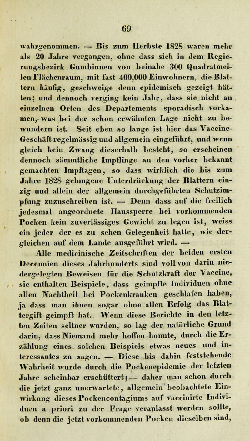 wahrgenommen. — Bis zum Hcrhstc 1828 waren mehr als 20 Jahre vergangen, ohne dass sich in dem Regie- rungsbezirk Gumbinnen von beinahe 300 Quadratmci- len Flächenraum, mit fast 400,000 Einwohnern, die Blat- tern häufig, geschweige denn epidemisch gezeigt hät- ten; und dennoch verging kein Jahr, dass sie nicht an einzelnen Orten des Departements sporadisch vorka- men,- was bei der schon erwähnten Lage nicht zu be- wundern ist. Seit eben so lange ist hier das Vaccino- Geschäft regelmässig und allgemein eingeführt, und wenn gleich kein Zwang dieserhalb besteht, so erscheinen dennoch sämmtliche Impflinge an den vorher bekannt gemachlen Impfitagen, so dass wirklich die bis zum Jahre 1828 gelungene Unterdrückung der Blattern ein- zig und allein der allgemein durchgeführten Schutzim- pfung zuzuschreihen ist. — Denn dass auf die freilich jedesmal angeordnete Haussperre bei vorkommenden Pocken kein zuverlässiges Gewicht zu legen ist, weiss ein jeder der es zu sehen Gelegenheit halte, wie der- gleichen auf dem Lande ausgeführt wird. — Alle medicinische Zeitschriften der beiden ersten Deccnnien dieses Jahrhunderts sind voll von darin nie- dergelegten Beweisen für die Schutzkraft der Vaccine, sie enthalten Beispiele, dass geimpfte Individuen ohne allen JYachtheil bei Pockenkranken geschlafen haben, ja dass man ihnen sogar ohne allen Erfolg das Blat- tergift geimpft hat. Wenn diese Berichte in den letz- ten Zeiten seltner wurden, so lag der natürliche Grund darin, dass Niemand mehr hoffen konnte, durch die Er- zählung eines solchen Beispiels etwas neues und in- teressantes zu sagen. — Diese bis dahin feststehende Wahrheit wurde durch die Pockenepidemie der letzten Jahre scheinbar erschüttert;— daher man schon durch die jetzt ganz unerwartete, allgemein beobachtete Ein- wirkung dieses Pockencontagiums auf vaccinirte Indivi- duen a priori zu der Frage veranlasst werden sollte, ob denn die jetzt vorkommenden Pocken dieselben sind,