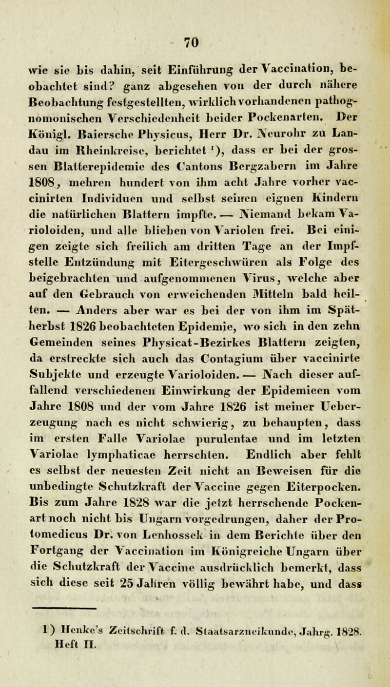 wie sie bis dahin, seit Einführung der Vaccination, be- obachtet sind? ganz abgesehen von der durch nähere Beobachtung festgestellten, wirklich vorhandenen pathog- nonionischen Verschiedenheit beider Pockenarten. Der Königl. Baiersche Physicus, Herr Dr. jVeurohr zu Lan- dau im Bheinkrcise, berichtet '), dass er bei der gros- sen Blattcrepidemic des Cantons Bergzabern im Jahre 1808, mehren hundert von ihm acht Jahre vorher vac- cinirten Individuen und selbst seinen eignen Kindern die natürlichen Blattern impfte. — JViemand bekam Va- rioloidcn, und alle blieben von Variolen frei. Bei eini- gen zeigte sich freilich am dritten Tage an der Impf- stelle Entzündung mit Eitergeschwüren als Folge des beigebrachten und aufgenommenen Virus, welche aber auf den Gebrauch von erweichenden Mitteln bald heil- ten. — Anders aber war es bei der von ihm im Spät- herbst 1826 beobachteten Epidemie, wo sich in den zehn Gemeinden seines Physicat-Bezirkes Blattern zeigten, da erstreckte sich auch das Contagium über vaccinirle Subjekte und erzeugte Varioloiden. — Nach dieser auf- fallend verschiedenen Einwirkung der Epidemieen vom Jahre 1808 und der vom Jahre 1826 ist meiner Uebcr- zeugung nach es nicht schwierig, zu behaupten, dass im ersten Falle Variolac purulentae und im letzten Variolae lymphaticae herrschten. Endlich aber fehlt es selbst der neuesten Zeit nicht an Beweisen für die unbedingte Schutzkraft der Vaccine gegen Eiterpocken. Bis zum Jahre 1828 war die jetzt herrschende Pocken- art noch nicht bis Ungarn vorgedrungen, daher der Pro- tomedicus Dr. von Lenhossek in dem Berichte über den Fortgang der Vaccination im Königreiche Ungarn über die Schutzkraft der Vaccine ausdrücklich bemerkt, dass sich diese seit 25 Jahren völlig bewährt habe, und dass 1) Hcnke's Zeitschrift £. d. Slaatsarziieikunde, Jahrg. 1828. Heft II.