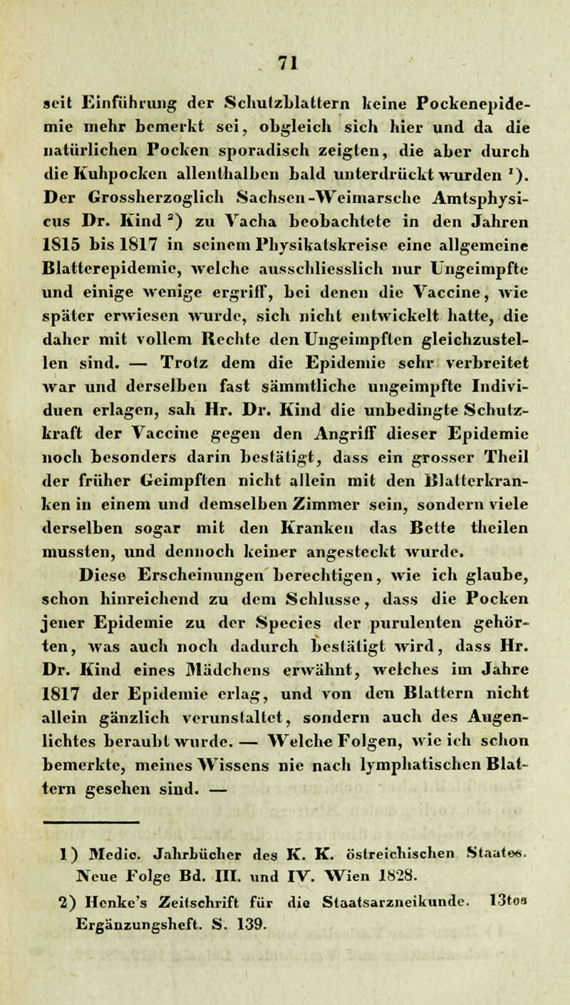 seit Einführung der Schulzblattern keine Pockenepide- mie mehr bemerkt sei, obgleich sich hier und da die natürlichen Pocken sporadisch zeigten, die aber durch die Kuhpocken allenthalben bald unterdrückt wurden *). Der Grossherzoglich Sachsen-Weimarsche Amtsphysi- cus Dr. Kind a) zu Vacha beobachtete in den Jahren 1815 bis 1817 in seinem Physikatskreise eine allgemeine Blattcrepidemie, welche ausschliesslich nur Ungeimpfte und einige wenige ergriff, bei denen die Vaccine, wie später erwiesen wurde, sich nicht entwickelt hatte, die daher mit vollem Rechte den Ungeimpften gleichzustel- len sind. — Trotz dem die Epidemie sehr verbreitet war und derselben fast sämmtlichc ungeimpfte Indivi- duen erlagen, sah Hr. Dr. Kind die unbedingte Schutz- kraft der Vaccine gegen den Angriff dieser Epidemie noch besonders darin bestätigt, dass ein grosser Theil der früher Geimpften nicht allein mit den Blattcrkran- ken in einem und demselben Zimmer sein, sondern viele derselben sogar mit den Kranken das Bette thcilen mussten, und dennoch keiner angesteckt wurde. Diese Erscheinungen berechtigen, wie ich glaube, schon hinreichend zu dem Schlüsse, dass die Pocken jener Epidemie zu der Species der purulenten gehör- ten, was auch noch dadurch bestätigt wird, dass Hr. Dr. Kind eines Mädchens erwähnt, wetches im Jahre 1817 der Epidemie erlag, und von den Blattern nicht allein gänzlich verunslaltct, sondern auch des Augen- lichtes beraubt wurde. — Welche Folgen, wie ich schon bemerkte, meines Wissens nie nach lymphatischen Blat- tern gesehen sind. — 1) Medio. JahrLücher des K. K. öslreicnischen Staate«. Neue Folge Bd. III. und IV. Wien 18'23. 2) Henke's Zeitschrift für dia Staatsarzneikundc. 13to» Ergänzungsheft. S. 139.