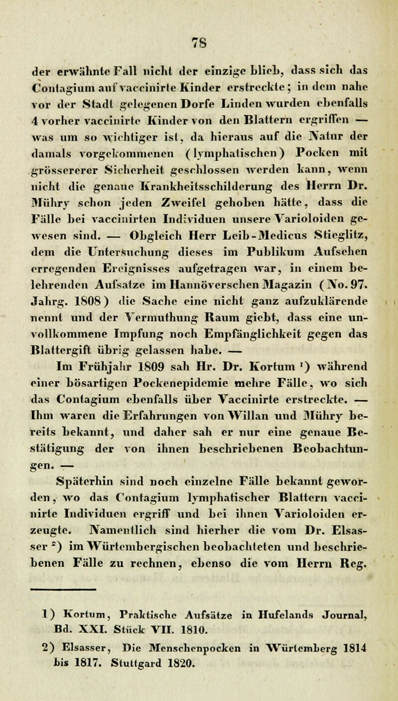 der erwähnte Fall nicht tlcr einzige blich, dass sich «las Contagium auf vaccinirte Kinder erstreckte; indem nahe vor der Stadt gelegenen Dorfc Linden wurden ebenfalls 4 vorher vaccinirte Kinder von den Blattern ergriffen — was um so wichtiger ist, da hieraus auf die JVatur der damals vorgekommenen (lymphatischen) Pocken mit grösscrerer Sicherheit geschlossen werden kann, wenn nicht die genaue Krankheitsschildcrung des Herrn Dr. Mühry schon jeden Zweifel gehoben hätte, dass die Fälle bei vaccinirten Individuen unsere Varioloiden ge- wesen sind. — Obgleich Herr Leib-Medicus Stieglitz, dem die Untersuchung dieses im Publikum Aufsehen erregenden Ereignisses aufgetragen war, in einem be- lehrenden Aufsalze im Hannoverschen Magazin (IVo. 97. Jahrg. 1808) die Sache eine nicht ganz aufzuklärende nennt und der Vermuthung Raum giebt, dass eine un- vollkommene Impfung noch Empfänglichkeit gegen das Blattergift übrig gelassen habe. — Im Frühjahr 1809 sah Hr. Dr. Kortum ') während einer bösartigen Pockenepidemie mehre Fälle, wo sich das Contagium ebenfalls über Vaccinirte erstreckte. — Ihm waren die Erfahrungen von Willan und Mühry be- reits bekannt, und daher sah er nur eine genaue Be- stätigung der von ihnen beschriebenen Beobachtun- gen. — Späterhin sind noch einzelne Fälle bekannt gewor- den , wo das Contagium lymphatischer Blattern vacci- nirte Individuen ergriff und bei ihnen Varioloiden er- zeugte. Namentlich sind hierher die vom Dr. Elsas- ser 2) im Wurtenibcrgischen beobachleten und beschrie- benen Fälle zu rechnen, ebenso die vom Herrn Reg. 1) Kortum, Praktische Aufsätze in Hufclands Journal, Bd. XXI. Stück VII. 1810. 2) Elsasser, Die Menschenpocken in WürtcmLerg 1814 bis 1817. Stuttgard 1820.