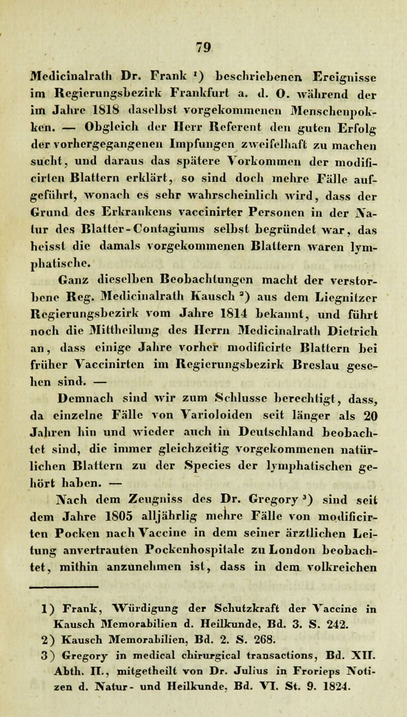 Medicinalrath Dr. Frank ') beschriebenen Ereignisse im Regierungsbezirk Frankfurt a. d. O. während der im Jahre ISIS daselbst vorgekommenen Menschcnpok- ken. — Obgleich der Herr Referent den guten Erfolg der vorhergegangenen Impfungen zweifelhaft zu machen sucht, und daraus das spätere Vorkommen der modifi- cirten Blattern erklärt, so sind doch mehre Fälle auf- geführt, wonach es sehr wahrscheinlich wird, dass der Grund des Erkrankcns vaccinirter Personen in der iYa- lur des Blatter-Contagiums selbst begründet war, das heisst die damals vorgekommenen Blattern waren lym- phatische. Ganz dieselben Beobachtungen macht der verstor- bene Bcg. Medicinalrath Kausch 3) aus dem Licgnilzer Begicrungsbezirk vom Jahre 1814 bekannt, und führt noch die Mittheilung des Herrn Medicinalrath Dietrich an, dass einige Jahre vorher modificirte Blattern bei früher Vaccinirtcn im Begierungsbezirk Breslau gese- hen sind. — Demnach sind wir zum Schlüsse berechtigt, dass, da einzelne Fälle von Varioloiden seit länger als 20 Jahren hin und wieder auch in Deutschland beobach- tet sind, die immer gleichzeitig vorgekommenen natür- lichen Blattern zu der Species der lymphatischen ge- hört haben. — Nach dem Zeugniss des Dr. Gregory3) sind seit dem Jahre 1S05 alljährlig mehre Fälle von modificir- ten Pocken nach Vaccine in dem seiner ärztlichen Lei- tung anvertrauten Pockenhospitale zu London beobach- tet, mithin anzunehmen ist, dass in dem volkreichen 1) Frank, Würdigung der Schutzkraft der Vaccine in Kausch Memorabilien d. Heilkunde, Bd. 3. S. 242. 2) Kausch MemoraLilien, Bd. 2. S. 268. 3) Gregory in medical chirujrgical transactions, Bd. XII. ALtii. II., mitgetheilt von Dr. Julius in Frorieps Noti- zen d. Natur- und Heilkunde. Bd. VI. St. 9. 1824.