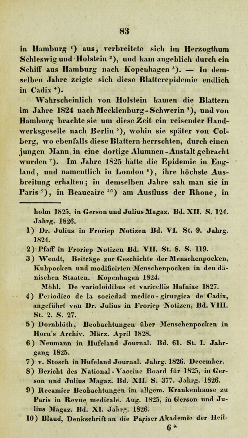 In Hamburg ') aus, verbreitete sich im Herzogthum Schleswig und Holstein a), und kam angeblich durch ein Schiff aus Hamburg nach Kopenhagen J). — In dem- selben Jahre zeigte sich diese Blalterepidemie endlich in C'adix 4). Wahrscheinlich von Holstein kamen die Blattern im Jahre 1824 uach Mecklenburg-Schwerin *), und von Hamburg brachte sie um diese Zeit ein reisender Hand- werksgeselle nach Berlin 6), wohin sie später von Col- berg, wo ebenfalls diese Blattern herrschten, durch einen jungen Mann in eine dortige Alumnen-Anstalt gebracht wurden '). Im Jahre 1825 hatte die Epidemie in Eng- land , und namentlich in London 8), ihre höchste Aus- breitung erhalten; in demselben Jahre sah man sie in Paris9), in Bcaucairc ,0) am Ausfluss der Bhone, in liolm 1825, in Gerson und Julius Magaz. Bd. XII. S. 124. Jahrg. 1826. 1) Dr. Julius in Froriep Notizen Bd. VI. St. 9. Jahrg. 1824. 2) Pfaff in Froriep Notizen Bd. VII. St. 8. S. 119. 3 ) Wendt, Beiträge zur Geschichte der Menschenpocken, Kuhpocken und modiücirten Menschenpocken in den dä- nischen Staaten. Kopenhagen 1824. Möhl. De varioloidihus et variccllis Hafniae 1827. 4) Pe. iodico de la sociedad inedico- girurgica de Cadix, angeführt von Dr. Julius in Froriep Notizen, Bd. VIII. St. 2. S. 27. 5) Dornhlüth, Beobachtungen üher Menschenpocken in Iloru's Archiv. März. April 1828. 6) Neumann in Uufeland Journal. Bd. 61. St. I. Jahr- gang 1825. 7) v. Stosch in Hufeland Journal. Jahrg. 1826. Decemher. 8) Bericht des National-Vaccine Board für 1825, in Ger- son und Julius Magaz. Bd. XII. S. 377. Jahrg. 1826. 9) Recamicr Beobachtungen im allgem. Krankenhause zu Paris in Revue medicale. Aug. 1825, in Gerson und Ju- lius Magaz. Bd. XI. Jahr^. 1826. 10) Blaud, Denkschrift an die Pariser Akademie der Heil- 6*