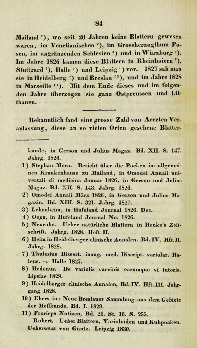 Mailand '), wo seit 20 Jahren keine Blauem gewesen waren, im Venelianischen3), im Grossherzogihum Po- sen, im angranzenden Schlesien 3) und in Würzburg 4). Im Jahre 1826 kamen diese Blattern in Rheinbaiern *), Stuttgard 6), Halle ») und Leipzig e) vor. 1827 sali man sie in Heidelberg ') und Breslau I0), und im Jahre 1828 in Marseille ). Mit dem Ende dieses und im folgen- den Jahre überzogen sie ganz Ostpreussen und Lit- thauen. Bekanntlich fand eine grosse Zahl von Aerztcn Ver- anlassung, diese an so vielen Orten gesehene Blatter- kunde, in Gereon und Julius Magaz. Bd. XII. S. 147. Jahrg. 1826. 1) Stephan Moro. Bericht über die Pocken im allgemei- nen Krankenhause zu Mailand, in Omodei Annali uni- viTsali di medicina Januar 1826, in Gerson und Julius Magaz. Bd. XII. S. 143. Jahrg. 1826. 2) Omodei Annali März 1826, in Gerson und Julius Ma- gazin. Bd. XIII. S. 321. Jahrg. 1827. 3) Lehenheim, in Hufeland Journal 1826. Dcc. 4) Ocgg, in Hufeland Journal ]Vo. 1826. 5) Neurohr, lieber natürliche Blattern in Henke's Zeit- schrift. Jahrg. 1828. Heft II. 6) Heim in Heidelberger clinische Annalen. Bd. IV. Hft.II. Jahrg. 1828. 7) Thulcsius Dissert. inaug. med. Discript. variolar. Ha- lens. -^ Halle 1827. 8) Hedenus. De variolis vaccinis earumque vi tutoria. Lipsiae 1829. 9) Heidelberger clinische Annalen, Bd. IV. Hft. III. Jahr- gang 1828. 10) Ebers in: Neue Breslauer Sammlung aus dem Gebiete der Heilkunde. Bd. I. 1829. 11) Frorieps Notizen, Bd. 21. St. 16. S. 255. Robert. Ueber Blattern, Varioloiden und Kuhpocken. Uebersetzt von Güntz. Leipzig 1830.