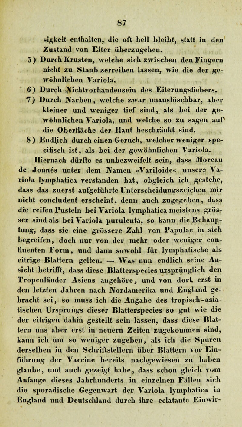 sigkcit enthalten, die oft hell bleibt, statt in den Zustand von Eiter überzugehen. 5) Durch Krusten, welche sich zwischen den Fingern nicht zu Staub zerreiben lassen, wie die der ge- wöhnlichen Variola. 6) Durch Nichtvorhandensein des Eiterungsfiebers. 7) Durch Narben, welche zwar unauslöschbar, aber kleiner und weniger lief sind, als bei der ge- wöhnlichen Variola, und welche so zu sagen auP die Oberfläche der Haut beschränkt sind. 8) Endlich durch einen Geruch, welcher weniger spe- eifisch ist, als bei der gewöhnlichen Variola. Hiernach dürfte es unbczweifclt sein, dass Morcau de Jonnes unter dem Namen »Variloide« unsere Va- riola lymphatica verstanden hat, obgleich ich gestehe, dass das zuerst aufgeführte Unterscheidungszeichen mir nicht concludent erscheint, denn auch zugegeben, dass die reifen Pusteln bei Variola lymphatica meistens grös- ser sind als bei Variola purulcuta, so kann die Behaup- tung, dass sie eine grössere Zahl von Papulae in sich begreifen, doch nur von der mehr oder weniger con- fluenten Forin, und dann sowohl für lymphatische als eitrige Blattern gelten. — Was nun endlich seine An- sicht betrifft, dass diese Blatterspecies ursprünglich den Tropeiiländcr Asiens angehöre, und von dort erst in den letzten Jahren nach Nordamerika und England ge- bracht sei, so muss ich die Angabe des tropisch-asia- tischen Ursprungs dieser Blatterspecies so gut wie die der eitrigen dahin gestellt sein lassen, dass diese Blat- tern uns aber erst in neuern Zeiten zugekommen sind, kann ich um so weniger zugehen, als ich die Spuren derselben in den Schriftstellern über Blattern vor Ein- führung der Vaccine bereits nachgewiesen zu haben glaube, und auch gezeigt habe, dass schon gleich vom Anfange dieses Jahrhunderts in einzelnen Fällen sich dio sporadische Gegenwart der Variola lymphatica in England und Deutschland durch ihre eclatante Einwir-