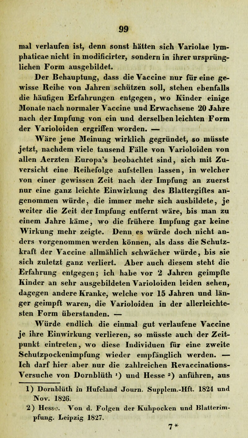 mal verlaufen ist, denn sonst hätten sich Variolae lyni- phaticae nicht in modificirter, sondern in ihrer ursprüng- lichen Form ausgebildet. Der Behauptung, dass die Vaccine nur für eine ge- wisse Reihe von Jahren schützen soll, stehen ebenfalls die häufigen Erfahrungen entgegen, wo Kinder einige Monate nach normaler Vaccine und Erwachsene 20 Jahre nach der Impfung von ein und derselben leichten Form der Varioloidcn ergriffen worden. — Wäre jene Meinung wirklich gegründet, so müsste jetzt, nachdem viele tausend Fälle von Varioloidcn von allen Aerzten Europa's beobachtet sind, sich mit Zu- versicht eine Reihefolge aufstellen lassen, in welcher von einer gewissen Zeit nach der Impfung an zuerst nur eine ganz leichte Einwirkung des Blattergiftes an- genommen würde, die immer mehr sich ausbildete, je weiter die Zeit der Impfung entfernt wäre, bis man zu einem Jahre käme, wo die frühere Impfung gar keine Wirkung mehr zeigte. Denn es würde doch nicht an- ders vorgenommen werden können, als dass die Schutz- kraft der Vaccine allmählich schwächer würde, bis sie sich zuletzt ganz verliert. Aber auch diesem steht die Erfahrung entgegen; ich habe vor 2 Jahren geimpfte Kinder an sehr ausgebildeten Varioloidcn leiden sehen, dagegen andere Kranke, welche vor 15 Jahren und län- ger geimpft waren, die Varioloiden in der allerleichte- sten Form überstanden. — Würde endlich die einmal gut verlaufene Vaccine je ihre Einwirkung verlieren, so müsste auch der Zeit- punkt eintreten, wo diese Individuen für eine zweite Schutzpockenimpfung wieder empfänglich werden. — Ich darf hier aber nur die zahlreichen Revaccinations- Versuche von Dornblüth ') und Hesse 3) anführen, aus 1) Dornblüth in Hufeland Journ. Supplem.-Hft. 1824 und Nov. 1826. 2) Hesse. Von d. Folgen der Kulipocken und Hlalterim- pfung. Leipzig 1827. 7*