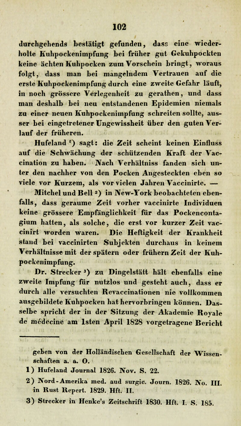 durchgehend* bestätigt gefunden, dass eine wieder- holte Kuhpockenimpfung bei früher gut Gckuhpockten keine ächten Kuhpocken zum Vorschein bringt, woraus folgt, dass man bei mangelndem Vertrauen auf die erste Kuhpockenimpfung durch eine zweite Gefahr läuft, in noch grössere Verlegenheit zu gerathen, und dass man deshalb bei neu entstandenen Epidemien niemals zu einer neuen Kuhpockenimpfung schreiten sollte, aus- ser bei eingetretener Ungcwissheit über den guten Ver- lauf der früheren. Hufeland ') sagt: die Zeit scheint keinen Eintluss auf die Schwächung der schützenden Kraft der Vac- cination zu haben. Nach Vcrhältniss fanden sich un- ter den nachher von den Pocken Angesteckten eben so viele vor Kurzem, als vor vielen Jahren Vaccinirtc. — Mitchel und Bell 2) in New-York beobachteten eben- falls, dass geraume Zeit vorher vaccinirte Individuen keine grössere Empfänglichkeit für das Pockenconta- gium hatten, als solche, die erst vor kurzer Zeit vac- cinirt worden waren. Die Heftigkeit der Krankheit stand bei vaccinirten Subjekten durchaus in keinem Verhältnisse mit der spätem oder frühem Zeit der Kuh- pockenimpfung. Dr. Strecker 3) zu Dingelstätt hält ebenfalls eine zweite Impfung für nutzlos und gesteht auch, dass er durch alle versuchten Revaccinationen nie vollkommen ausgebildete Kuhpocken hat hervorbringen können. Das- selbe spricht der in der Sitzung der Akademie Royale de medecine am lsten April 1828 vorgetragene Bericht geben von der Holländischen Gesellschaft der Wissen- schaften a. a. O. 1) Hufeland Journal 1826. Nov. S. 22. 2) Nord-Amerika med. aud surgic. Journ. 1826. No. III. in Rust Report. 1829. Hft. II. 3) Strecker in Henke's Zeitschrift 1830. Hft. I. S. 185.