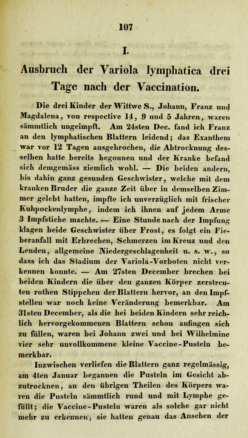 I. Ausbruch der Variola lymphatica drei Tage nach der Vaccination. Die drei Kinder der Wittwe S., Johann, Franz und Magdalena, von respective 14, 9 und 5 Jahren, waren sämmtlich ungeimpft. Am 24sten Dec. fand ich Franz an den lymphatischen Blattern leidend; das Exanthem war vor 12 Tagen ausgehrochen, die Abtrocknung des- selben hatte bereits begonnen und der Kranke befand sich demgemäss ziemlich wohl. — Die Leiden andern, bis dahin ganz gesunden Geschwister, welche mit dem kranken Bruder die ganze Zeit über in demselben Zim- mer gelebt hatten, impfte ich unverzüglich mit frischer Kuhpockenlymphe, indem ich ihnen auf jedem Arme 3 Impfstiche machte. — Eine Stunde nach der Impfung klagen beide Geschwister über Frost, es folgt ein Fie- beranfall mit Erbrechen, Schmerzen im Kreuz und den Lenden, allgemeine Niedergeschlagenheit u. s. w., so dass ich das Stadium der Variola-Vorboten nicht ver- kennen konnte. — Am 27sten December brechen Lei beiden Kindern die über den ganzen Körper zerstreu- ten rothen Stippchen der Blattern hervor, an den Impf- stellen war noch keine Veränderung bemerkbar. Am 31sten December, als die Lei Leiden Kindern sehr reich- lich hervorgekommenen Blattern schon anfingen sich zu füllen, waren Lei Johann zwei und hei Wilhelmine vier sehr unvollkommene kleine Vaccine-Pusteln he- merkLar. Inzwischen verliefen die Blattern ganz regelmässig, am 4ten Januar begannen die Pusteln im Gesicht ab- zutrocknen, an den übrigen Theilcn des Körpers wa- ren die Pusteln sämmtlich rund und mit Lymphe ge- füllt; die Vaccine-Pusteln waren als solche gar nicht mehr zu erkennen, sie hatten genau das Ansehen der