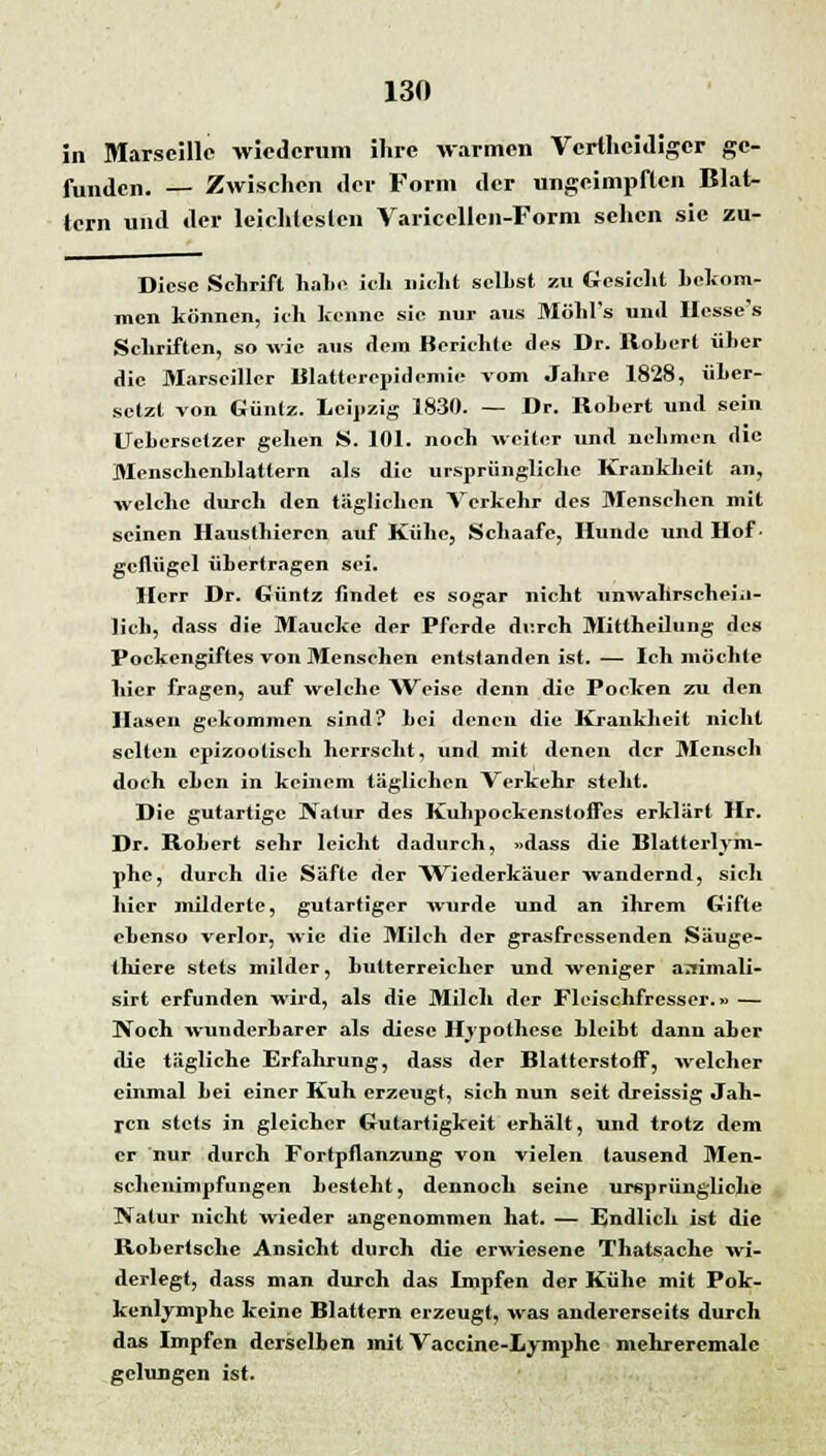 in Marseille wiederum ihre warmen Vcrtheidiger ge- funden. — Zwischen der Form der ungeimpflen Blat- tern und der leichtes len Varicellen-Form sehen sie zu- Diesc Schrift habe ich nicht seihst zu Gesicht bekom- men können, ich kenne sie nur aus Möhl's und Hcsse's Schriften, so wie aus dem Berichte des Dr. Robert über die Marsciller Blatterepidemie vom Jahre 1828, über- setzt von Güntz. Leipzig 1830. — Dr. Robert und sein Uebersetzer gehen S. 101. noch weiter und nehmen die Menschenblattern als die ursprüngliche Krankheit an, welche durch den täglichen Verkehr des Mensehen mit seinen Hausthieren auf Kühe, Schaafe, Hunde und Hof ■ gcflügel übertragen sei. Herr Dr. Güntz findet es sogar nicht unwahrschein- lich, dass die Maucke der Pferde durch Mittheilung des Pockengiftes von Menschen entstanden ist.— Ich möchte hier fragen, auf welche Weise denn die Pocken zu den Hasen gekommen sind? Lei denen die Krankheit nicht selten epizooliseh herrscht, und mit denen der Mensch doch eben in keinem täglichen Verkehr steht. Die gutartige Natur des Kuhpockenstoifes erklärt Hr. Dr. Robert sehr leicht dadurch, »dass die Blatterlym- phe, durch die Säfte der Wiederkäuer wandernd, sich hier milderte, gutartiger wurde und an ihrem Gifte ebenso verlor, wie die Milch der grasfressenden Säuge- thiere stets milder, butterreicher und weniger a:rimali- sirt erfunden wird, als die Milch der Fleischfresser.» — Noch wunderbarer als diese Hypothese hleibt dann aher die tägliche Erfahrung, dass der Blattcrstoff, welcher einmal bei einer Kuh erzeugt, sich nun seit dreissig Jah- ren stets in gleicher Gutartigkeit erhält, und trotz dem er nur durch Fortpflanzung von vielen tausend Men- schenimpfungen besteht, dennoch seine ursprüngliche Natur nicht wieder angenommen hat. — Endlich ist die Robertsche Ansicht durch die erwiesene Thatsache wi- derlegt, dass man durch das Impfen der Kühe mit Pok- kenlymphe keine Blattern erzeugt, was andererseits durch das Impfen dersclhen mit Vaccine-Lymphc mchreremale gelungen ist.