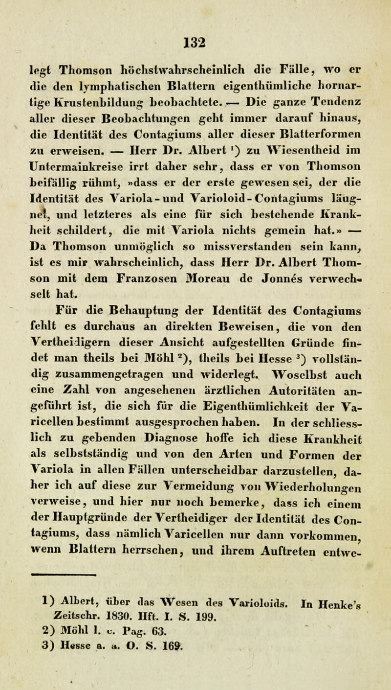 legt Thomson höchstwahrscheinlich die Fälle, wo er die den lymphatischen Blattern eigenthümlichc hornar- tige Krustenhildung beobachtete. — Die ganze Tendenz aller dieser Beobachtungen geht immer darauf hinaus, die Identität des Contagiums aller dieser Blattcrformen zu erweisen. — Herr Dr. Albert') zu Wicscntheid im Untermainkreise irrt daher sehr, dass er von Thomson beifällig rühmt, »dass er der erste gewesen sei, der die Identität des Variola-und Varioloid-Contagiums läug- ncl, und letzteres als eine für sich bestehende Krank- heit schildert, die mit Variola nichts gemein hat.» — Da Thomson unmöglich so missverstanden sein kann, ist es mir wahrscheinlich, dass Herr Dr. Albert Thom- son mit dem Franzosen Moreau de Jonnes verwecb« seit hat. Für die Behauptung der Identität des Contagiums fehlt es durchaus an direkten Beweisen, die von den Vertheidigern dieser Ansicht aufgestellten Gründe fin- det man theils bei Möhl 2), theils bei Hesse 3) vollstän- dig zusammengetragen und widerlegt. Woselbst auch eine Zahl von angesehenen ärztlichen Autoritäten an- geführt ist, die sich für die Eigentümlichkeit der Va- ricellen bestimmt ausgesprochen haben. In der schliess- lich zu gebenden Diagnose hoffe ich diese Krankheit als selbstständig und von den Arten und Formen der Variola in allen Fällen unterscheidbar darzustellen, da- her ich auf diese zur Vermeidung von Wiederholungen verweise, und hier nur noch bemerke, dass ich einem der Hauptgründe der Verthcidiger der Identität des Con- tagiums, dass nämlich Varicellen nur dann vorkommen wenn Blattern herrschen, und ihrem Auftreten entwe- 1) Albert, «her das Wesen des Varioloids. In Henke'i Zeitschr. 1830. Hft. I. S. 199. 2) Möhl I. u. Pag. 63. 3) Hesse a. a. O. S. 169.