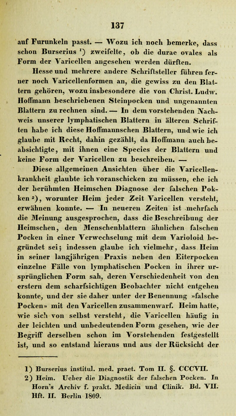 auf Furunkeln passt. — Wozu ich noch bemerke, «lass schon Burserius *) zweifelte, ob die durae ovales als Form der Varicellen angesehen werden dürften. Hesse und mehrere andere Schriftsteller führen fer- ner noch Variccllenformcn an, die gewiss zu den Blat- tern gehören, wozu insbesondere die von Christ. Ludw. IIofTmann beschriebenen Steinpocken und ungenannten Blattern zu rechnen sind. — In dem vorstehenden Nach- weis unserer lymphatischen Blattern in älteren Schrif- ten habe ich diese Hoffmannschen Blattern, und wie ich glaube mit Bccht, dahin gezählt, da Hoifmann auch be- absichtigte, mit ihnen eine Species der Blattern und keine Form der Varicellen zu beschreiben. — Diese allgemeinen Ansichten über die Varicellen- krankheit glaubte ich voranschicken zu müssen, che ich der berühmten Hcimschen Diagnose der falschen Pok- ken a), worunter Heim jeder Zeit Varicellen versteht, erwähnen konnte. — In neueren Zeiten ist mehrfach die Meinung ausgesprochen, dass die Beschreibung der Hcimschen, den Menschcnblattcrn ähnlichen falschen Pocken in einer Verwechselung mit dem Varioloid be- gründet sei; indessen glaube ich vielmehr, dass Heim in seiner langjährigen Praxis neben den Eiterpocken einzelne Fälle von lymphatischen Pocken in ihrer ur- sprünglichen Form sah, deren Verschiedenheit von den erstem dem scharfsichtigen Beobachter nicht entgehen konnte, und der sie daher unter der Benennung »falsche Pocken» mit den Varicellen zusammenwarf. Heim hatte, wie sich von selbst versteht, die Varicellen häufig in der leichten und unbedeutenden Form gesehen, wie der Begriff derselben schon im Vorstehenden festgestellt ist, und so entstand hieraus und aus der Bücksicht der 1) Burserius institul. med. praet. Tom II. §. CCCVH. 2) Heim. UcLer die Diagnostik der falschen Pocken. In Horn's Archiv f. j>rakt. Medicin und Clinik. Bd. VII. Hft. II. Berlin 1809.