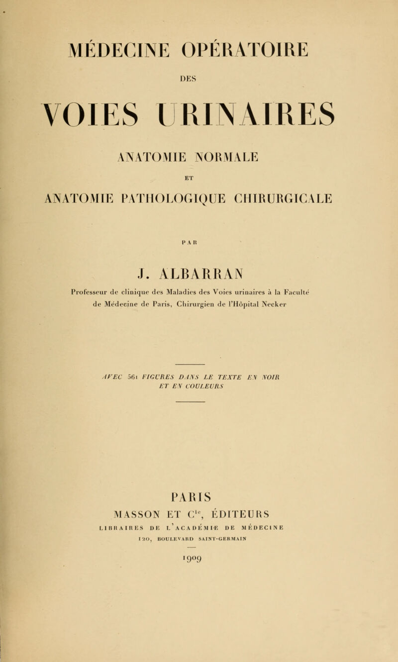 MÉDECINE OPÉRATOIRE DES VOIES URINAIRES ANATOMIE NORMALE ET ANATOMIE PATHOLOGIQUE CHIRURGICALE paii J. ALBARRAN Professeur de clinique des Maladies des Voies urinaires à la Faculté de Médecine de Paris, Chirurgien de l'Hôpital Necker IFEC 561 FIGURES DANS LE TEXTE E.\ NOIR ET EN COULEURS PARIS MASSON ET Cic, EDITEURS LIBRAIRES DE l'ACADEMIE DE MÉDECINE I20, BOULEVARD SAINT-GERMAIN 9°9