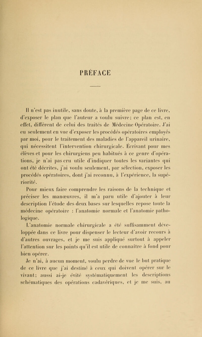 PRÉFACE 11 n'est pas inutile, sans doute, à la première page de ce livre, d'exposer le plan que l'auteur a voulu suivre; ce plan est, en effet, différent de celui des traités de Médecine Opératoire. J'ai eu seulement en vue d'exposer les procédés opératoires employés par moi, pour le traitement des maladies de l'appareil urinaire, qui nécessitent l'intervention chirurgicale. Écrivant pour mes élèves et pour les chirurgiens peu habitués à ce genre d'opéra- tions, je n'ai pas cru utile d'indiquer toutes les variantes qui ont été décrites, j'ai voulu seulement, par sélection, exposer les procédés opératoires, dont j'ai reconnu, à l'expérience, la supé- riorité. Pour mieux faire comprendre les raisons de la technique et préciser les manœuvres, il m'a paru utile d'ajouter à leur description l'étude des deux bases sur lesquelles repose toute la médecine opératoire : l'anatomie normale et l'anatomie patho- logique. L'anatomie normale chirurgicale a été suffisamment déve- loppée dans ce livre pour dispenser le lecteur d'avoir recours à d'autres ouvrages, et je me suis appliqué surtout à appeler l'attention sur les points qu'il est utile de connaître à fond pour bien opérer. Je n'ai, à aucun moment, voulu perdre de vue le but pratique de ce livre que j'ai destiné à ceux qui doivent opérer sur le vivant; aussi ai-je évité systématiquement les descriptions schématiques des opérations cadavériques, et je nie suis, au