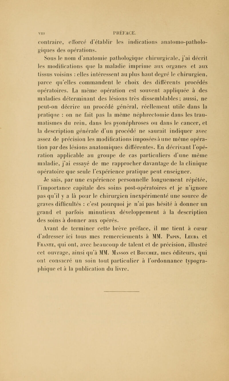 contraire, elïbrcé d'établir les indications anatomo-patholo- giques des opérations. Sous le nom d'anatomie pathologique chirurgicale, j'ai décrit les modifications que la maladie imprime aux organes et aux tissus voisins : elles intéressent au plus haut degré le chirurgien, parce qu'elles commandent le choix des différents procédés opératoires. La même opération est souvent appliquée à des maladies déterminant des lésions très dissemblables; aussi, ne peut-on décrire un procédé général, réellement utile dans la pratique : on ne fait pas la même néphrectomie dans les trau- matismes du rein, dans les pyonéphroses ou dans le cancer, et la description générale d'un procédé ne saurait indiquer avec assez de précision les modifications imposées à une même opéra- tion par des lésions anatomiques différentes. En décrivant l'opé- ration applicable au groupe de cas particuliers d'une même maladie, j'ai essayé de me rapprocher davantage de la clinique opératoire que seule l'expérience pratique peut enseigner. Je sais, par une expérience personnelle longuement répétée, l'importance capitale des soins post-opératoires et je n'ignore pas qu'il y a là pour le chirurgien inexpérimenté une source de graves difficultés : c'est pourquoi je n'ai pas hésité à donner un grand et parfois minutieux développement à la description des soins à donner aux opérés. Avant de terminer cette brève préface, il me tient à cœur d'adresser ici tous mes remerciements à MM. Papin, Leuba et Frantz, qui ont, avec beaucoup de talent et de précision, illustré cet ouvrage, ainsi qu'à MM. Masson et Bouchez, mes éditeurs, qui ont consacré un soin tout particulier à l'ordonnance typogra- phique et à la publication du livre.