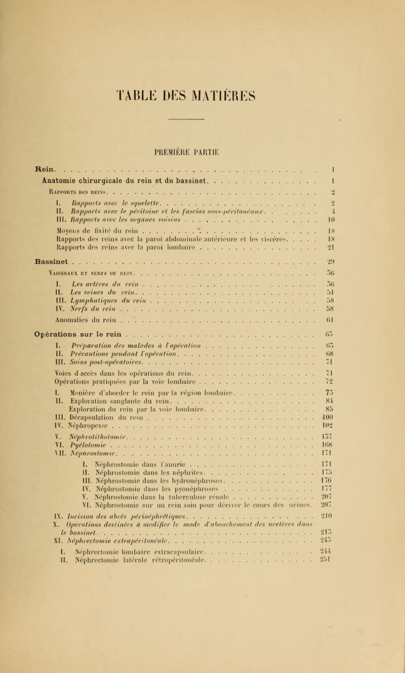 TABLE DES MATIÈRES PREMIERE PARTIE Rein I Anatomie chirurgicale du rein et du bassinet. I Rapports des reins 2 I. Rapports avec le squelette 2 II. Rapports avec te péritoine et les fascias sons-péritonéaux 4 III. Rapports avec les organes voisins 10 Moyens de fixité du rein '. 18 Rapports des reins avec la paroi abdominale antérieure cl les viscères 18 Rapports des reins avec la paroi lombaire il Bassinet 29 Vaisseaux et nerfs du rein 50 I. Les artères du rein 50 II. Les veines du rein .M III. Lymphatiques du rein 58 IV. Nerfs du rein 58 Anomalies du rein 01 Opérations sur le rein 05 I. Préparation des malades à l'opération 05 II. Précautions pendant l'opératio)) 08 III. Soins post-opératoires 71 Voies d accès dans les opérations du rein 71 Opérations pratiquées par la voie lombaire 7t2 I. Manière d'aborder le rein parla région lombaire 75 IL Exploration sanglante du rein 81 Exploration du rein par la voie lombaire 85 III. Décapsulation du rein 400 IV. Néphropcxie 102 V. Néphrolil/iotomie 157 VI. Pyélolomie 108 MI. Néptirostomie 171 I. Népbrostomie dans lanurie 171 II. Néphrostomie dans les néplirites 175 III. Néphrostomie dans les bydronéphroses 170 IV. Népbrostomie dans les pyonépliroses 177 V. Néphrostomie dans la tuberculose rénale 207 VI. Néphrostomie sur un rein sain pour dériver le cours des urines. 207 IX. Incision des abcès périnéphrétiques 210 X. Opérations destinées à modifier le mode d'abouchement des uretères dans le bassinet 215 XI. i\éph/ec(omie exlrapériloncale 243 I. Néphrectomie lombaire extracapsulaire 244 II. Néphrectomie latérale rétropéritonéale -51