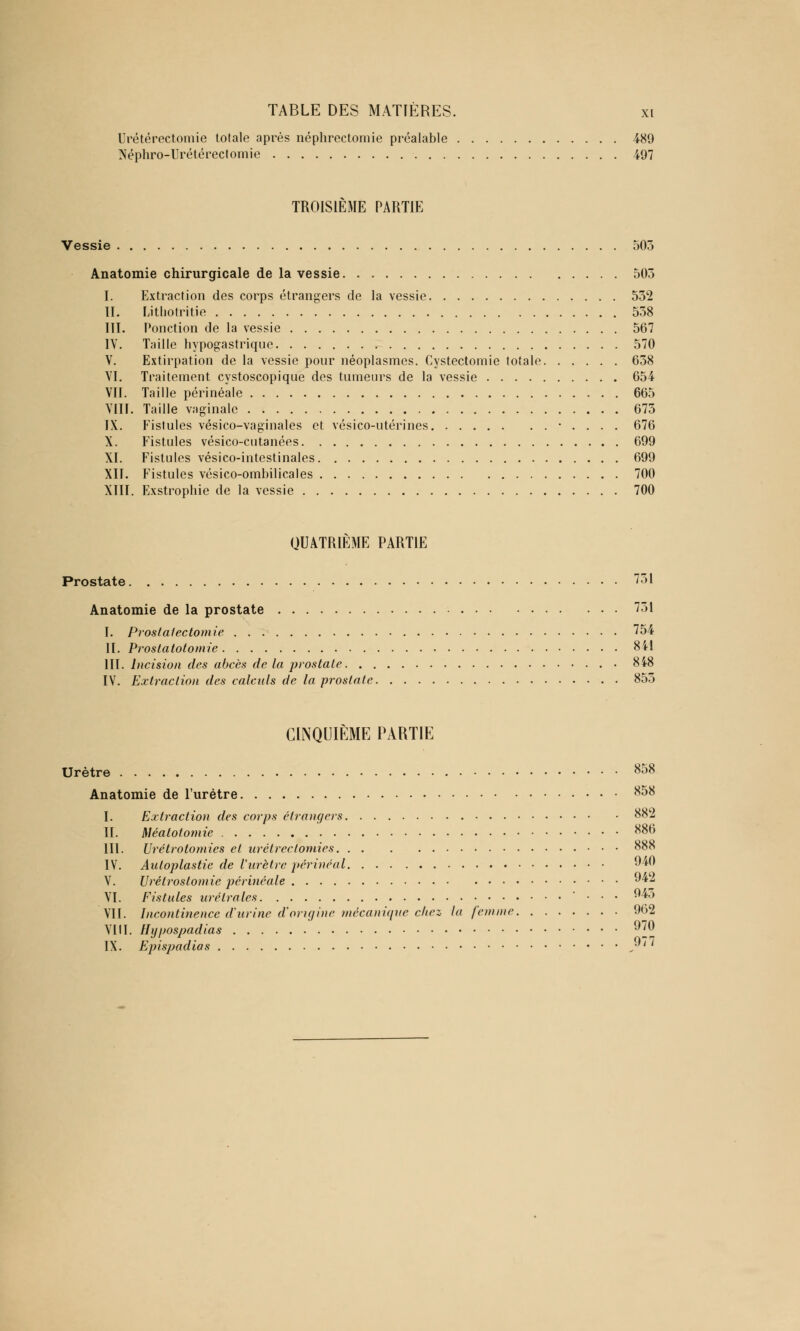 Urétérectomie totale après néphrectomie préalable 489 Néphro-Urétérectomie 497 TROISIÈME PARTIE Vessie 505 Anatomie chirurgicale de la vessie 503 I. Extraction des corps étrangers de la vessie 532 II. Lithotritie 538 III. Ponction de la vessie 567 IV. Taille hypogastrique 570 V. Extirpation de la vessie pour néoplasmes. Cystectomie totale 638 VI. Traitement cystoscopique des tumeurs de la vessie 654 VII. Taille périnéale 665 VIII. Taille vaginale 673 IX. Fistules vésico-vaginales et vésico-utérines • . . . . 676 X. Fistules vésico-cntanées 699 XI. Fistules vésico-intestinales 699 XII. Fistules vésico-ombilicales 700 XIII. Exstrophie de la vessie 700 QUATRIÈME PARTIE Prostate 731 Anatomie de la prostate 731 I. Prostatectomie 754 II. Prostatotomie 841 III. Incision des abcès de la prostate • 848 IV. Extraction des calculs de la prostate 853 CINQUIÈME PARTIE Urètre 858 Anatomie de l'urètre 858 I. Extraction des corps étrangers 882 II. Méatotomie 886 III. Urétrotomies et urétrectomies 888 IV. Autoplastie de l'urètre périnéal 940 V. Urêtrostomie périnéale 942 VI. Fistules urélrales • . . . 945 VII. Incontinence d'urine d'origine mécanique chez la femme 962 VUE Hypospadias 970 IX. Epispadias s