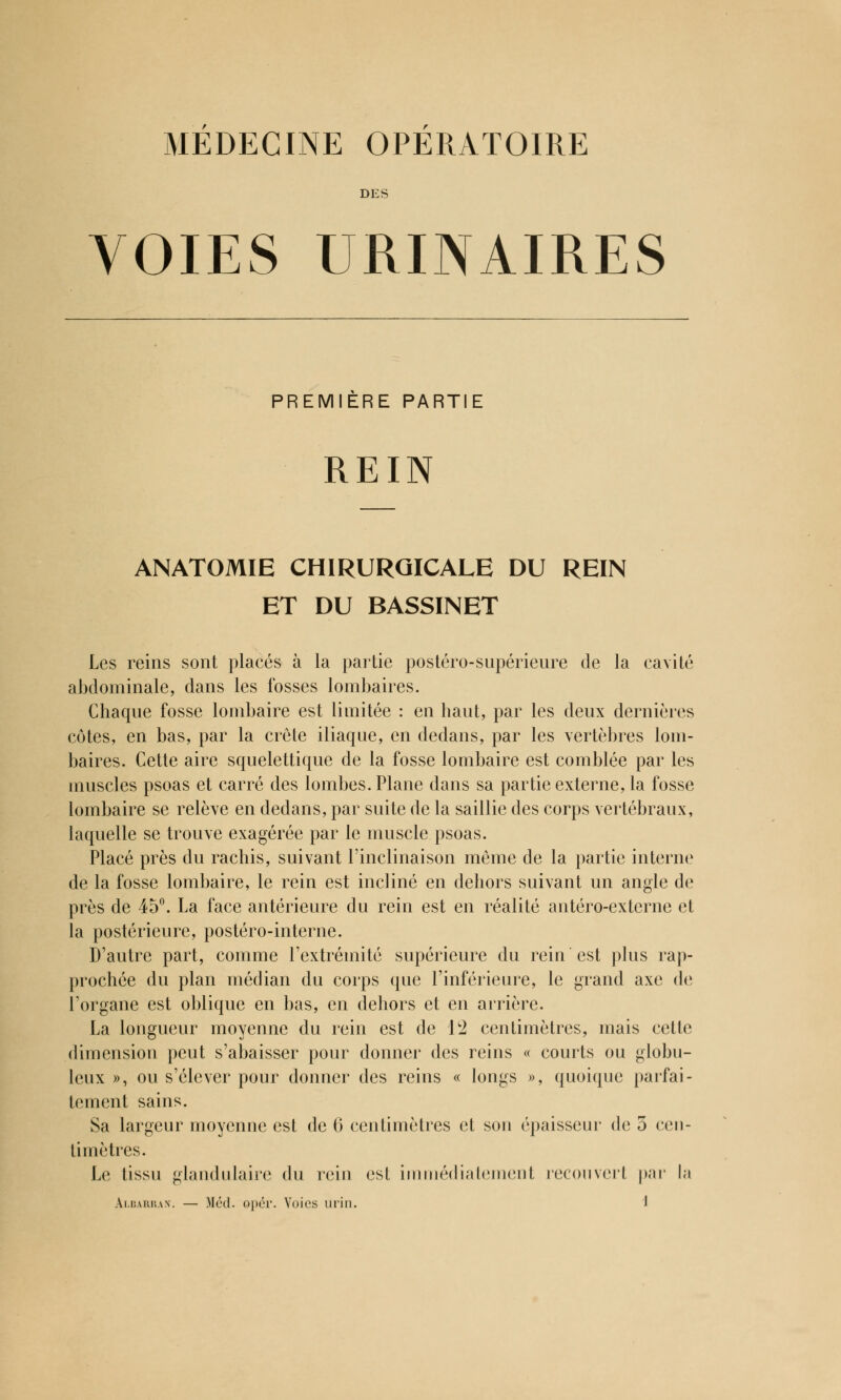 MEDECINE OPERATOIRE DES VOIES URINAIRES PREMIERE PARTIE REIN ANATOMIE CHIRURGICALE DU REIN ET DU BASSINET Les reins sont placés à la partie postéro-supérieure de la cavité abdominale, dans les fosses lombaires. Chaque fosse lombaire est limitée : en haut, par les deux dernières côtes, en bas, par la crête iliaque, en dedans, par les vertèbres lom- baires. Cette aire squelettique de la fosse lombaire est comblée par les muscles psoas et carré des lombes. Plane dans sa partie externe, la fosse lombaire se relève en dedans, par suite de la saillie des corps vertébraux, laquelle se trouve exagérée par le muscle psoas. Placé près du rachis, suivant l'inclinaison même de la partie interne de la fosse lombaire, le rein est incliné en dehors suivant un angle de près de 45°. La face antérieure du rein est en réalité antéro-cxtcrne et la postérieure, postéro-interne. D'autre part, comme l'extrémité supérieure du rein est plus rap- prochée du plan médian du corps que l'inférieure, le grand axe de l'organe est oblique en bas, en dehors et en arrière. La longueur moyenne du rein est de 12 centimètres, mais cette dimension peut s'abaisser pour donner des reins « courts ou globu- leux », ou s'élever pour donner des reins « longs », quoique parfai- tement sains. Sa largeur moyenne est de G centimètres et son épaisseur de 5 cen- timètres. Le tissu glandulaire du rein est immédiatement recouvert par la