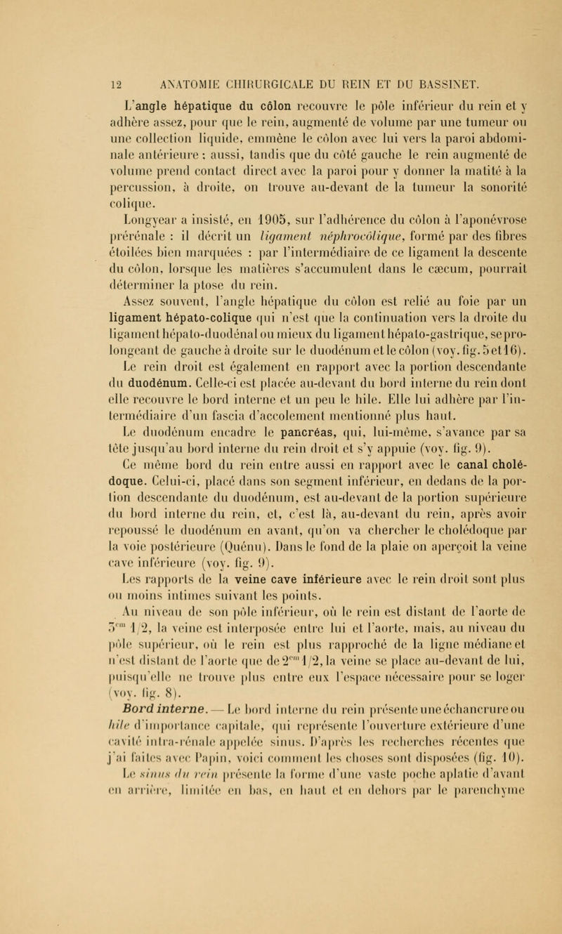 L'angle hépatique du côlon recouvre le pôle inférieur du rein et y adhère assez, pour que le rein, augmenté de volume par une tumeur ou une collection liquide, emmène le colon avec lui vers la paroi abdomi- nale antérieure ; aussi, tandis que du côté gauche le rein augmenté de volume prend contact direct avec la paroi pour y donner la matité à la percussion, à droite, on trouve au-devant de la tumeur la sonorité colique. Longyear a insisté, en 1905, sur l'adhérence du côlon à l'aponévrose prérénale : il décrit un ligament néphroeôlique, formé par des fibres étoilées bien marquées : par l'intermédiaire de ce ligament la descente du côlon, lorsque les matières s'accumulent dans le caecum, pourrait déterminer la ptôse du rein. Assez souvent, l'angle hépatique du côlon est relié au foie par un ligament hépato-colique qui n'est que la continuation vers la droite du ligament hépato-duodénal ou mieux du ligament hépato-gastrique, se pro- longeant de gauche à droite sur le duodénum et le côlon (voy.fig. 5 etl6). Le rein droit est également en rapport avec la portion descendante du duodénum. Celle-ci est placée au-devant du bord interne du rein dont elle recouvre le bord interne et un peu le hile. Elle lui adhère par l'in- termédiaire d'un fascia d'accolement mentionné plus haut. Le duodénum encadre le pancréas, qui, lui-même, s'avance par sa tète jusqu'au bord interne du rein droit et s'y appuie (voy. fig. 9). Ce même bord du rein entre aussi en rapport avec le canal cholé- doque. Celui-ci, placé dans son segment inférieur, en dedans de la por- tion descendante du duodénum, est au-devant de la portion supérieure du bord interne du rein, et, c'est là, au-devant du rein, après avoir repoussé le duodénum en avant, qu'on va chercher le cholédoque par la voie postérieure (Quénu). Dans le fond de la plaie on aperçoit la veine cave inférieure (voy. fig. 9). Les rapports de la veine cave inférieure avec le rein droit sont plus ou moins intimes suivant les points. Au niveau de son pôle inférieur, où le rein est distant de l'aorte de . I 2, la veine est interposée entre lui et l'aorte, mais, au niveau du pôle supérieur, où le rein est plus rapproché de la ligne médiane et n'est distant de l'aorte que de2cral/2,la veine se place au-devant de lui, puisqu'elle ne trouve plus entre eux l'espace nécessaire pour se loger voy. (ig. 8). Bord interne. — Le bord interne (\u rein présente uneéchancrure ou hile d'importance capitale, qui représente l'ouverture extérieure d'une cavité intra-rénale appelée sinus. D'après les recherches récentes que j'ai faites avec Papin, voici comment les choses sont disposées (fig. 10). Le sinus du rein présente la forme (Tune vaste poche aplatie d'avant eu arrière, limitée en bas, en haut et en dehors par le parenchyme