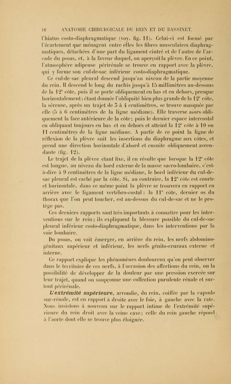 l'hiatus costo-diaphragmatique (voy. iîg. 11). Celui-ci est formé par L'écartement que ménagent entre elles les libres musculaires diaphrag- matiques, détachées d'une part du ligament cintré et de l'autre de l'ar- cade du psoas, et, à la faveur duquel, on aperçoit la plèvre. En ce point, l'atmosphère adipeuse périrénale se trouve en rapport avec la plèvre, qui y forme son cul-de-sac inférieur costo-diaphragmatique. Ce cul-de-sac pleural descend jusqu'au niveau de la partie moyenne du rein. 11 descend le long du rachis jusqu'à 15 millimètres au-dessous de la 12e cote, puis il se porte obliquement en bas et en dehors, presque horizontalement; étant donnée l'obliquité bien plus grande de la 12e cote, la séreuse, après un trajet de 5 à 4 centimètres, se trouve masquée par elle (5 à 6 centimètres de la ligne médiane). Elle traverse aîors obli- quement la faceanterieure.de la côte; puis le dernier espace intercostal en obliquant toujours en bas et en dehors et atteint la 12e côte à 10 ou 11 centimètres de la ligne médiane. A partir de ce point la ligne de réflexion de la plèvre suit les insertions du diaphragme aux côtes, et prend une direction horizontale d'abord et ensuite obliquement ascen- dante (fig. 12). Le trajet de la plèvre étant fixe, il en résulte que lorsque la 12e côte est longue, au niveau du bord externe de la masse sacro-lombaire, c'est- à-dire à 9 centimètres de la ligne médiane, le bord inférieur du cul-de- sac pleural est caché par la côte. Si, au contraire, la 12e côte est courte et horizontale, dans ce même point la plèvre se trouvera en rapport en arrière avec le ligament vertébro-costal : la 11e côte, dernier os du thorax que l'on peut toucher, est au-dessus du cul-de-sac et ne le pro- tège pas. Ces derniers rapports sont très importants à connaître pour les inter- ventions sur le rein ; ils expliquent la blessure possible du cul-de-sac pleural inférieur costo-diaphragmatique, dans les interventions par la voie lombaire. Du psoas, on voit émerger, en arrière du rein, les nerfs abdomino- génitaux supérieur et inférieur, les nerfs génito-cruraux externe cl interne. Ce rapport explique les phénomènes douloureux qu'on peut observer dans le territoire de ces nerfs, à l'occasion des affections du rein, on la possibilité de développer de la douleur par une pression exercée sur leur trajet, quand on soupçonne une collection purulente rénale et sur- tout périrénale. L'extrémité supérieure, arrondie, du rein, coiffée par la capsule sur-rénale, esl en rapport à droite avec le foie, à gauche avec la raie. Nous insistons à nouveau sur le rapport intime de l'extrémité supé- rieure du rein droit avec la veine cave; celle du rein gauche répond à l'aorte dont elle se trouve plus éloignée.