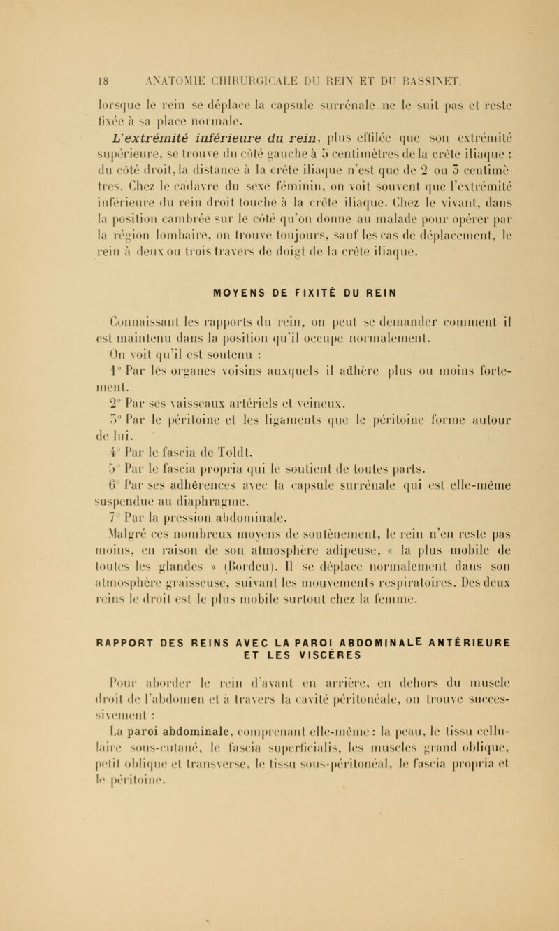 lorsque le rein se déplace la capsule surrénale ne le suit pas et reste lixée à sa place normale. L'extrémité inférieure du rein, plus effilée que son extrémité supérieure, se trouve du côté gauche à 5 centimètres delà crête iliaque ; du côté droit, la distance à la crête iliaque n'est que de 2 ou 5 centimè- tres. Chez le cadavre du sexe féminin, on voit souvent que l'extrémité inférieure du rein droit touche à la crête iliaque. Chez le vivant, dans la position cambrée sur le coté qu'on donne au malade pour opérer par la région lombaire, on trouve toujours, sauf les cas de déplacement, le rein à deux ou trois travers de doigt de la crête iliaque. MOYENS DE FIXITÉ DU REIN Connaissant les rapports du rein, on peut se demander comment il est maintenu dans la position qu'il occupe normalement. On voit qu'il est soutenu : 1° Par les organes voisins auxquels il adhère plus ou moins forte- ment. 2° Par ses vaisseaux artériels et veineux. 3° Par le péritoine et les ligaments que le péritoine forme autour de lui. i° Par le fascia de Toldt. 5° Par le fascia propria qui le soutient de toutes parts. 6° Par ses adhérences avec la capsule surrénale qui est elle-même suspendue au diaphragme. 7° Par la pression abdominale. Malgré ces nombreux moyens de soutènement, le rein n'en reste pas moins, en raison de son atmosphère adipeuse, « la plus mobile de toutes les glandes » (Bordeu). 11 se déplace normalement dans son atmosphère graisseuse, suivant les mouvements respiratoires. Des deux reins le droit est le plus mobile surtout chez la femme. RAPPORT DES REINS AVEC LA PAROI ABDOMINALE ANTÉRIEURE ET LES VISCÈRES Pour aborder le rein d'avant en arrière, en dehors du muscle droit do l'abdomen et à travers la cavité péritonéale, ou trouve succes- sivement : La paroi abdominale, comprenant elle-même: la peau, le tissu cellu- laire sous-cutané, le fascia superficialis, les muscles grand oblique, petit oblique et transverse, le tissu sous-péritonéal, le fascia propria et le péritoine.