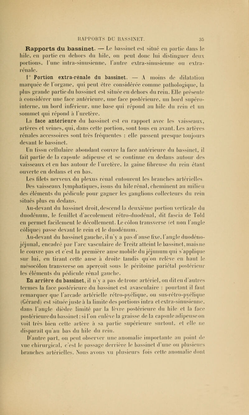 Rapports du bassinet. — Le bassinet est situé en partie dans le hile, en partie en dehors du hile, on peut donc lui distinguer deux portions, Tune intra-sinusienne, l'autre extra-sinusienne ou extra- rénale. 1° Portion extra-rénale du bassinet. — A moins de dilatation marquée de l'organe, qui peut être considérée comme pathologique, la plus grande partie du bassinet est située en dehors du rein. Elle présente à considérer une face antérieure, une face postérieure, un bord supéro- interne, un bord inférieur, une base qui répond au hile du rein et un sommet qui répond à l'uretère. La face antérieure du bassinet est en rapport avec les vaisseaux, artères et veines, qui, dans cette portion, sont tous en avant. Les artères rénales accessoires sont très fréquentes : elle passent presque toujours devant le bassinet. Un tissu cellulaire abondant couvre la face antérieure du bassinet, il fait partie de la capsule adipeuse et se continue en dedans autour des vaisseaux et en bas autour de l'uretère, la gaine fibreuse du rein étant ouverte en dedans et en bas. Les filets nerveux du plexus rénal entourent les branches artérielles Des vaisseaux lymphatiques, issus du hile rénal, cheminent au milieu des (déments du pédicule pour gagner les ganglions collecteurs du rein situés plus en dedans. Au-devant du bassinet droit, descend la deuxième portion verticale du duodénum, le feuillet d'accolement rétro-duodénal, dit fascia de Told en permet facilement le décollement. Le côlon transverse (et non l'angle colique) passe devant le rein et le duodénum. Au-devant du bassinet gauche, il n'y a pas d'anse fixe, l'angle duodéno- jéjunal, encadré par l'arc vasculaire de Treitz atteint le bassinet, maisne le couvre pas et c'est la première anse mobile du jéjunum qui s'applique sur lui, en tirant cette anse à droite tandis qu'on relève en haut le mésocôlon transverse on aperçoit sous le péritoine pariétal postérieur les éléments du pédicule rénal gauche. En arrière du bassinet, il n'y a pas de tronc artériel, on dit en d'autres termes la face postérieure du bassinet est avasculaire : pointant il faut remarquer que l'arcade artérielle rétro-pyélique, ou sus-rétro-pyélique (Gérard) est si tuée juste à la limite des portions intra et extra-sinusienne, dans l'angle dièdre limité par* la lèvre postérieure du hile et la face postérieuredu bassinet: si l'on enlève la graisse de la capsule adipeuse on voit très bien celte artère à sa partie supérieure surtout, et elle ne disparaît qu'au bas du hile du rein. D'autre part, on petit observer une anomalie importante an poinl de vue chirurgical, c'esl le p;iss;jge derrière le bassinet (Tune ou plusieurs branches artérielles. Nous avons vu plusieurs fois celle anomalie dont