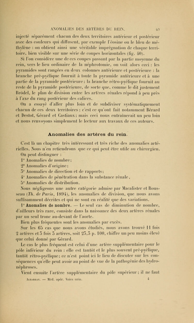 ANOMALIES DES ARTÈRES DU REIN. k<) injecté séparément chacun des deux territoires antérieur et postérieur avec des couleurs qui diffusent, par exemple l'éosine ou le bleu de mé- thylène : on obtient ainsi une véritable imprégnation de chaque terri- toire, bien visible sur une série de coupes horizontales (fîg. 40). Si l'on considère une de ces coupes passant par la partie moyenne du rein, vers le lieu ordinaire de la néphrotomie, on voit alors ceci : les pyramides sont rangées en deux colonnes antérieure et postérieure : la branche pré-pyélique fournit à toute la pyramide antérieure et à une partie de la pyramide postérieure ; la branche rétro-pyélique fournit au reste de la pyramide postérieure, de sorte que, comme le dit justement Brôdel, le plan de division entre les artères rénales répond à peu près à l'axe du rang postérieur des calices. On a essayé d'aller plus loin et de subdiviser systématiquement chacun de ces deux territoires ; c'est ce qu'ont fait notamment Bérard et Destot, Gérard et Castiaux; mais ceci nous entraînerait un peu loin et nous renvoyons simplement le lecteur aux travaux de ces auteurs. Anomalies des artères du rein. C'est là un chapitre très intéressant et très riche des anomalies arté- rielles. Nous n'en retiendrons que ce qui peut être utile au chirurgien. On peut distinguer : 1° Anomalies de nombre: 2° Anomalies d'origine; 5° Anomalies de direction et de rapports; 4° Anomalies de pénétration dans la substance rénale, 5° Anomalies de distribution. Nous négligeons une autre catégorie admise par Macalister et Rous- seau (Th. de Paris, 1894), les anomalies de division, que nous avons suffisamment décrites et qui ne sont en réalité que des variations. 1° Anomalies de nombre. — Le seul cas de diminution de nombre, d'ailleurs très rare, consiste dans la naissance des deux artères rénales par un seul tronc au-devant de l'aorte. Bien plus fréquentes sont les anomalies par excès. Sur les 65 cas que nous avons étudiés, nous avons trouvé 11 fois 2 artères et 3 fois 5 artères, soit 25,5 p. 100, chiffre un peu moins élevé que celui donné par Gérard. Le cas le plus fréquent est celui d'une artère supplémentaire pour le pôle inférieur du rein : elle est tantôt et le plus souvent pré-pyélique, tantôt rétro-pyélique; ce n'est point ici le lieu de discuter sur les cou- séquences qu'elle peut avoir au point de vue de la pathogénie des hydro- uéphroses. Vient ensuite l'artère supplémentaire du pôle supérieur; il ne faut Albarran. — Méd. opér. Voies urin. 4