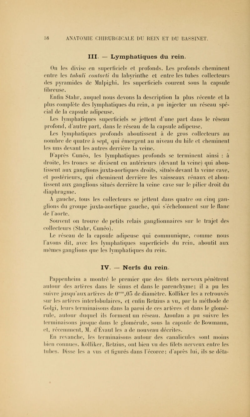 III. — Lymphatiques du rein. On les divise en superficiels et profonds. Les profonds cheminent entre les tubuli contorti du labyrinthe et entre les tubes collecteurs des pyramides de Malpighi, les superficiels courent sous la capsule fibreuse. Enfin Stahr, auquel nous devons la description la plus récente et la plus complète des lymphatiques du rein, a pu injecter un réseau spé- cial de la capsule adipeuse. Les lymphatiques superficiels se jettent d'une part dans le réseau profond, d'autre part, dans le réseau de la capsule adipeuse. Les lymphatiques profonds aboutissent à de gros collecteurs au nombre de quatre à septt qui émergent au niveau du hile et cheminent les uns devant les autres derrière la veine. D'après Cunéo, les lymphatiques profonds se terminent ainsi : à droite, les troncs se divisent en antérieurs (devant la veine) qui abou- tissent aux gang]ions juxta-aortiques droits, situés devant la veine cave, et postérieurs, qui cheminent derrière les vaisseaux rénaux et abou- tissent aux ganglions situés derrière la veine cive sur le pilier droit du diaphragme. A gauche, tous les collecteurs se jettent dans quatre ou cinq gan- glions du groupe juxta-aortique gauche, qui s'échelonnent sur le liane de l'aorte. Souvent on trouve de petits relais ganglionnaires sur le trajet des collecteurs (Stahr, Cunéo). Le réseau de la capsule adipeuse qui communique, comme nous l'avons dit, avec les lymphatiques superficiels du rein, aboutit aux mêmes ganglions que les lymphatiques du rein. IV. — Nerfs du rein. Pappenheim a montré le premier que des filets nerveux pénètrent autour des artères dans le sinus et dans le parenchyme; il a pu les suivre jusqu'aux artères de (), 05 de diamètre. Kolliker les a retrouvés sur les artères interlobulaires, et enfin Retzius a vu, par la méthode de Golgi, leurs terminaisons dans la paroi de ces artères et dans le glomé- rule, autour duquel ils forment un réseau. Azoulan a pu suivre les terminaisons jusque dans le glomérule, sous la capsule deBowmann, et, récemment, M. d'Evaul les a de nouveau décrites. En revanche, les terminaisons autour des canalicules sont inoins bien connues. Kolliker, Retzius, ont bien vu des filets nerveux entre les tubes. Disse les a \us et figurés dans l'écorce; d'après lui, ils se delà-