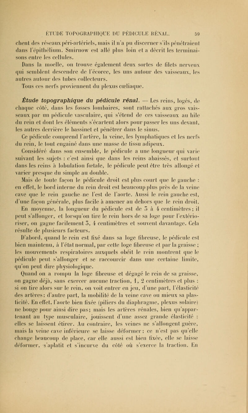 client des réseaux péri-artériels, mais il n'a pu discerner s'ils pénétraient dans l'épithélium. Smirnow est allé plus loin et a décrit les terminai- sons entre les cellules. Dans la moelle, on trouve également deux sortes de filets nerveux qui semblent descendre de l'écorce, les uns autour des vaisseaux, les autres autour des tubes collecteurs. Tous ces nerfs proviennent du plexus cœliaque. Étude topographique du pédicule rénal. — Les reins, logés, de chaque côté, dans les fosses lombaires, sont rattachés aux gros vais- seaux par un pédicule vasculaire, qui s'étend de ces vaisseaux au bile du rein et dont les éléments s'écartent alors pour passer les uns devant, les autres derrière le bassinet et pénétrer dans le sinus. Ce pédicule comprend l'artère, la veine, les lymphatiques et les nerfs du rein, le tout engainé dans une masse de tissu adipeux. Considéré dans son ensemble, le pédicule a une longueur qui varie suivant les sujets : c'est ainsi que dans les reins abaissés, et surtout dans les reins à lobulation fœtale, le pédicule peut être très allongé et varier presque du simple au double. Mais de toute façon le pédicule droit est plus court que le gauche : en effet, le bord interne du rein droit est beaucoup plus près de la veine cave que le rein gauche ne l'est de l'aorte. Aussi le rein gauche est, d'une façon générale, plus facile à amener au dehors que le rein droit. En moyenne, la longueur du pédicule est de T> à 4 centimètres ; il peut s'allonger, et lorsqu'on tire le rein hors de sa loge pour l'extério- riser, on gagne facilement 3, 4 centimètres et souvent davantage. Cela résulte de plusieurs facteurs. D'abord, quand le rein est fixé dans sa loge fibreuse, le pédicule est bien maintenu, à l'état normal, par cette loge fibreuse et par la graisse ; les mouvements respiratoires auxquels obéit le rein montrent que le pédicule peut s'allonger et se raccourcir dans une certaine limite, qu'on peut dire physiologique. Quand on a rompu la loge fibreuse et dégagé le rein de sa graisse, on gagne déjà, sans exercer aucune traction, 1, c2 centimètres et plus : si on tire alors sur le rein, on voit entrer en jeu, d'une part, l'élasticité des artères; d'autre part, la mobilité de la veine cave ou mieux sa plas- ticité. En effet, l'aorte bien fixée (piliers du diaphragme, plexus solaire) ne bouge pour ainsi dire pas; mais les artères rénales, bien qu'appar- tenant au type musculaire, jouissent d'une assez grande élasticité : elles se laissent étirer. Au contraire, les veines ne s'allongent guère, mais la veine cave inférieure se laisse déformer; ce n'est pas qu'elle change beaucoup de place, car elle aussi est bien fixée, elle se laisse déformer, s'aplatit et s'incurve du côté où s'exerce la traction. En