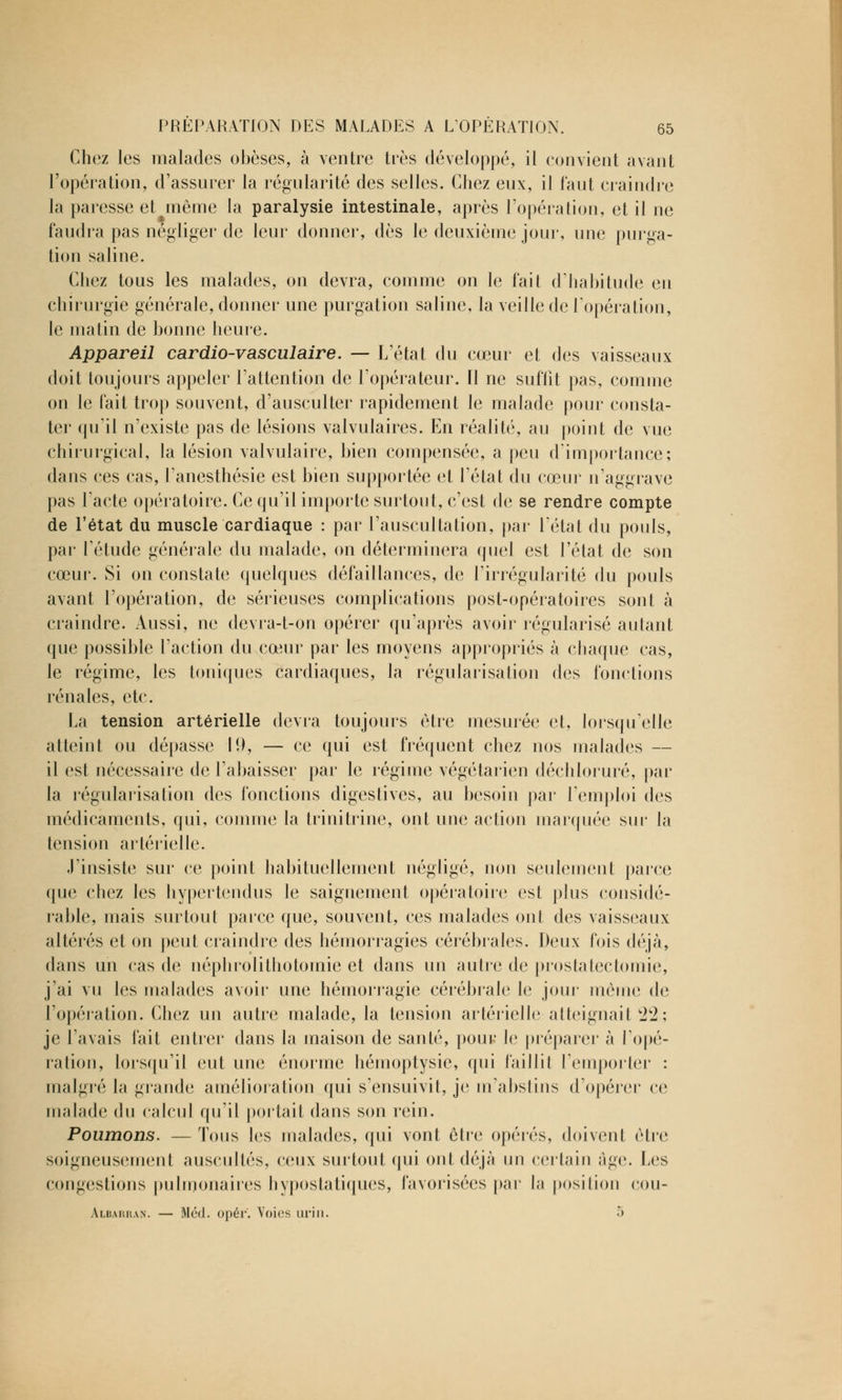 Chez les malades obèses, à ventre très développé, il convient avant l'opération, d'assurer la régularité des selles. Chez eux, il faut craindre la paresse et même la paralysie intestinale, après l'opération, et il ne faudra pas négliger de leur donner, dès le deuxième jour, une purga- tion saline. Chez tous les malades, on devra, comme on le fait d'habitude en chirurgie générale, donner une purgation saline, la veille de l'opération, le matin de bonne heure. Appareil cardio-vasculaire. — L'état du cœur et des vaisseaux doit toujours appeler l'attention de l'opérateur. Il ne suffit pas, comme on le fait trop souvent, d'ausculter rapidement le malade pour consta- ter qu'il n'existe pas de lésions valvulaires. En réalité, au point de vue chirurgical, la lésion valvulaire, bien compensée, a peu d'importance; dans ces cas, l'anesthésie est bien supportée et l'état du cœur n'aggrave pas l'acte opératoire. Ce qu'il importe surtout, c'est de se rendre compte de l'état du muscle cardiaque : par l'auscultation, par l'état du pouls, par l'étude générale du malade, on déterminera quel est l'état de son cœur. Si on constate quelques défaillances, de l'irrégularité du pouls avant l'opération, de sérieuses complications post-opératoires sont à craindre. Aussi, ne devra-t-on opérer qu'après avoir régularisé autant que possible l'action du cœur par les moyens appropriés à chaque cas, le régime, les toniques cardiaques, la régularisation des fonctions rénales, etc. La tension artérielle devra toujours être mesurée et, lorsqu'elle atteint ou dépasse 10, — ce qui est fréquent chez nos malades — il est nécessaire de l'abaisser par le régime végétarien déchloruré, par la régularisation des fonctions digestives, au besoin par l'emploi des médicaments, qui, comme la trinitrine, ont une action marquée sur la tension artérielle. J'insiste sur ce point habituellement négligé, non seulement parce que chez les hypertendus le saignement opératoire est plus considé- rable, mais surtout parce que, souvent, ces malades ont des vaisseaux altérés et on peut craindre des hémorragies cérébrales. Deux fois déjà, dans un cas de néphrolithotomie et dans un autre de prostatectomie, j'ai vu les malades avoir une hémorragie cérébrale le jour même de l'opération. Chez un autre malade, la tension artérielle atteignait 22; je l'avais fait entrer dans la maison de santé, pour le préparer à l'opé- ration, lorsqu'il eut une énorme hémoptysie, qui faillit l'emporter : malgré la grande amélioration qui s'ensuivit, je m'abstins d'opérer ce malade du calcul qu'il portait dans son rein. Poumons. — Tous les malades, qui vont être opérés, doivent être soigneusement auscultés, ceux surtout qui ont déjà un certain âge. Les congestions pulmonaires hypostatiques, favorisées par la position cou- Albarran. — Méd. opér'. Voies urin. •>