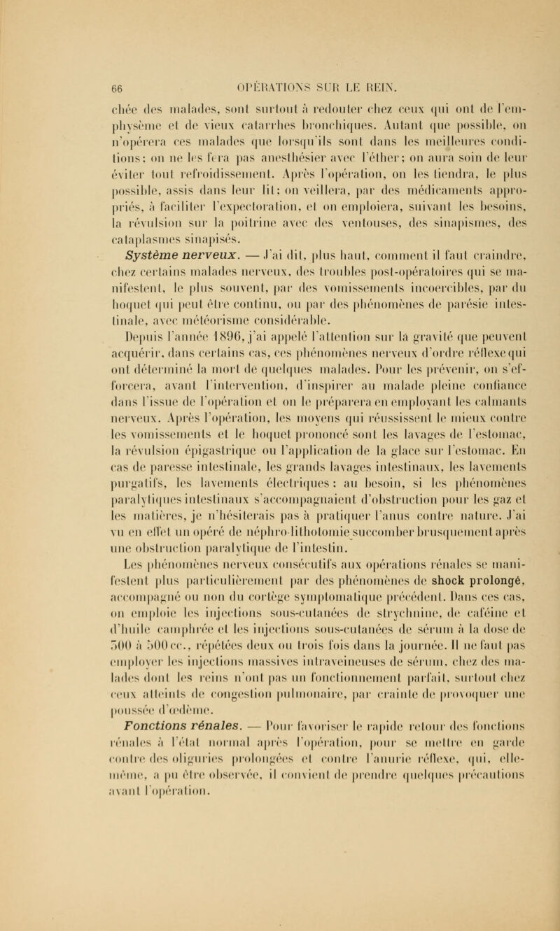 cliée des malades, sont surtout à redouter chez ceux qui ont de l'em- physème et de vieux catarrhes bronchiques. Autant que possible, on n'opérera ces malades que lorsqu'ils sont dans les meilleures condi- tions; on ne les fera pas anesthésier avec l'éther; on aura soin de leur éviter tout refroidissement. Après l'opération, on les tiendra, le plus possible, assis dans leur lit; on veillera, par des médicaments appro- priés, à faciliter l'expectoration, et on emploiera, suivant les besoins, la révulsion sur la poitrine avec des ventouses, des sinapismes, des cataplasmes sinapisés. Système nerveux. — J'ai dit, plus haut, comment il faut craindre, chez certains malades nerveux, des troubles post-opératoires qui se ma- nifestent, le plus souvent, par des vomissements incoercibles, par du hoquet qui peut être continu, ou par des phénomènes de parésie intes- tinale, avec météorisme considérable. Depuis l'année 1896, j'ai appelé l'attention sur la gravité que peuvent acquérir, dans certains cas, ces phénomènes nerveux d'ordre réllexequi ont déterminé la mort de quelques malades. Pour les prévenir, on s'ef- forcera, avant l'intervention, d'inspirer au malade pleine confiance dans l'issue de l'opération et on le préparera en employant les calmants nerveux. Après l'opération, les moyens qui réussissent le mieux contre les vomissements et le hoquet prononcé sont les lavages de l'estomac, la révulsion épigastrique ou l'application de la glace sur l'estomac. En cas de paresse intestinale, les grands lavages intestinaux, les lavements purgatifs, les lavements électriques : au besoin, si les phénomènes paralytiques intestinaux s'accompagnaient d'obstruction pour les gaz et les matières, je n'hésiterais pas à pratiquer l'anus contre nature. J'ai vu en effet un opéré de néphro litholomie succomber brusquement après une obstruction paralytique de l'intestin. Les phénomènes nerveux consécutifs aux opérations rénales se mani- festenl plus particulièrement par des phénomènes de shock prolongé, accompagné ou non du collège symptomatique précédent. Dans ces ras, on emploie les injections sous-cutanées de strychnine, de caféine cl d'huile camphrée et les injections sous-cutanées de sérum à la dose de 500 à 500cc, répétées deux ou trois fois dans la journée. Il ne faut pas employer les injections massives intraveineuses de sérum, chez des ma- lades dont les reins n'ont pas un fonctionnement parfait, surtout chez ceux atteints de congestion pulmonaire, par crainte de provoquer une poussée d'œdème. Fonctions rénales. — Roui- favoriser le rapide retour des fonctions rénales à l'étal normal après l'opération, pour se mettre en garde contre des oliguries prolongées cl contre l'anurie réflexe, qui, elle- même, a pu être observée, il convienl de prendre quelques précautions avant l'opération.