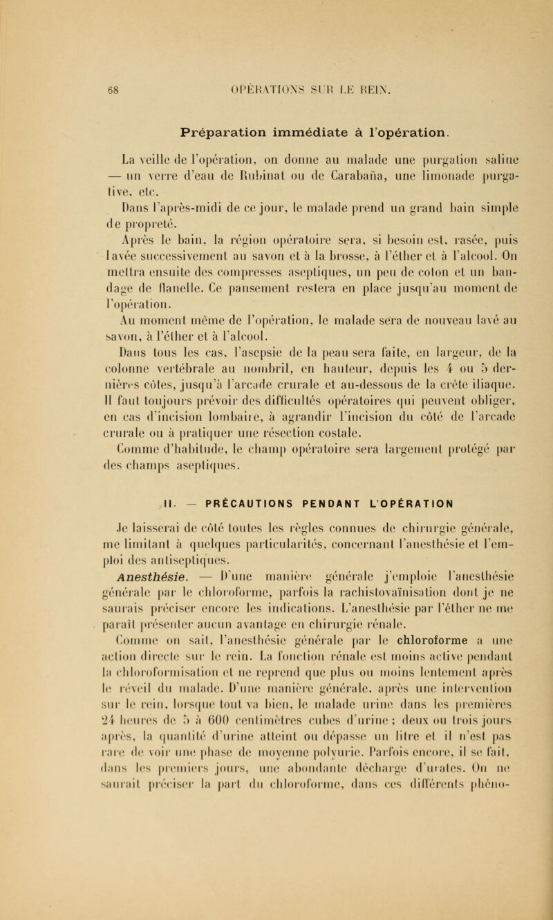 Préparation immédiate à l'opération. La veille de l'opération, on donne an malade une purgation saline — un verre d'eau de Rubinat ou de Carabana, une limonade purga- tive, etc. Dans l'après-midi de ce jour, le malade prend un grand bain simple de propreté. Après le bain, la région opératoire sera, si besoin est, rasée, puis lavée successivement au savon et à la brosse, à l'éther et à l'alcool. On mettra ensuite des compresses aseptiques, un peu de coton et un ban- dage de flanelle. Ce pansement restera en place jusqu'au moment de l'opération. Au moment même de l'opération, le malade sera de nouveau lavé au savon, à l'éther et à l'alcool. Dans tous les cas, l'asepsie de la peau sera faite, en largeur, de la colonne vertébrale au nombril, en hauteur, depuis les 4 ou 5 der- nières côtes, jusqu'à l'arcade crurale et au-dessous de la crête iliaque. Il faut toujours prévoir des difficultés opératoires qui peuvent obliger, en cas d'incision lombaire, à agrandir l'incision du côté de l'arcade crurale ou à pratiquer une résection costale. Comme d'habitude, le champ opératoire sera largement protégé par des champs aseptiques. II. PRÉCAUTIONS PENDANT L'OPÉRATION ,1e laisserai de côté toutes les règles connues de chirurgie générale, me limitant à quelques particularités, concernant l'anesthésie et l'em- ploi des antiseptiques. Anesthésie. — D'une manière générale j'emploie l'anesthésie générale par le chloroforme, parfois la rachistovaïnisation dont je ne saurais préciser encore les indications. L'anesthésie par l'éther ne me parait présenter aucun avantage en chirurgie rénale. Comme on sait, l'anesthésie générale par le chloroforme a une action directe sur le rein. La fonction rénale est moins active pendant la chloroformisation et ne reprend que plus ou moins lentement après le réveil du malade. D'une manière générale, après une intervention sur le rein, lorsque tout va bien, le malade urine dans les premières 2\ heures de 5 à 600 centimètres cubes d'urine; deux ou trois jours après, la quantité d'urine atteint ou dépasse un litre et il n'est pas rare de voir une phase de moyenne polyurie. Parfois encore, il se fait, (huis les premiers jours, une abondante décharge (rurales. On ne saurait préciser la part du chloroforme, dans ces différents phéno-