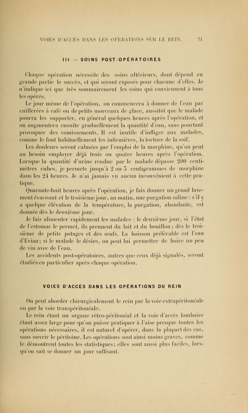 III. — SOINS POST-OPÉRATOIRES Chaque opération nécessite des soins ultérieurs, dont dépend en grande partie le succès, et qui seront exposés pour chacune d'elles. Je n'indique ici que très sommairement les soins qui conviennent à tous les opérés. Le jour même de l'opération, on commencera à donner de l'eau par cuillerées à cale ou de petits morceaux de glace, aussitôt que le malade pourra les supporter, en général quelques heures après l'opération-, et on augmentera ensuite graduellement la quantité d'eau, sans pourtant provoquer des vomissements. Il est inutile d'infliger aux malades, comme le font habituellement les infirmières, la torture de la soif. Les douleurs seront calmées par l'emploi de la morphine, qu'on peut au besoin employer déjà trois ou quatre heures après l'opération. Lorsque la quantité d'urine rendue par le malade dépasse 200 centi- mètres cubes, je permets jusqu'à 2 ou 5 centigrammes de morphine dans les 24 heures. Je n'ai jamais vu aucun inconvénient à cette pra- tique. Quarante-huit heures après l'opération, je fais donner un grand lave- ment évacuant et le troisième jour, au matin, une purgation saline : s'il y a quelque élévation de la température, la purgation, abondante, est donnée dès le deuxième jour. Je lais alimenter rapidement les malades : le deuxième jour, si l'état de l'estomac le permet, ils prennent du lait et du bouillon ; dès le troi- sième de petits potages et des œufs. La boisson préférable est l'eau d'Evian; si le malade le désire, on peut lui permettre de boire un peu de vin avec de l'eau. Les accidents post-opératoires, autres que ceux déjà signalés, seront étudiés en particulier après chaque opération. VOIES D'ACCES DANS LES OPÉRATIONS DU REIN On peut aborder chirurgicalement le rein par la voie extrapéritonéale ou par la voie transpéritonéale. Le rein étant un organe rétro-périlonéal et la voie d'accès lombaire étant assez large pour qu'on puisse pratiquer à l'aise presque toutes les opérations nécessaires, il est naturel d'opérer, dans la plupart des cas, sans ouvrir le péritoine. Les opérations sont ainsi moins graves, comme le démontrent toutes les statistiques; elles sont aussi plus faciles, lors- qu'on sait se donner un jour suffisant.