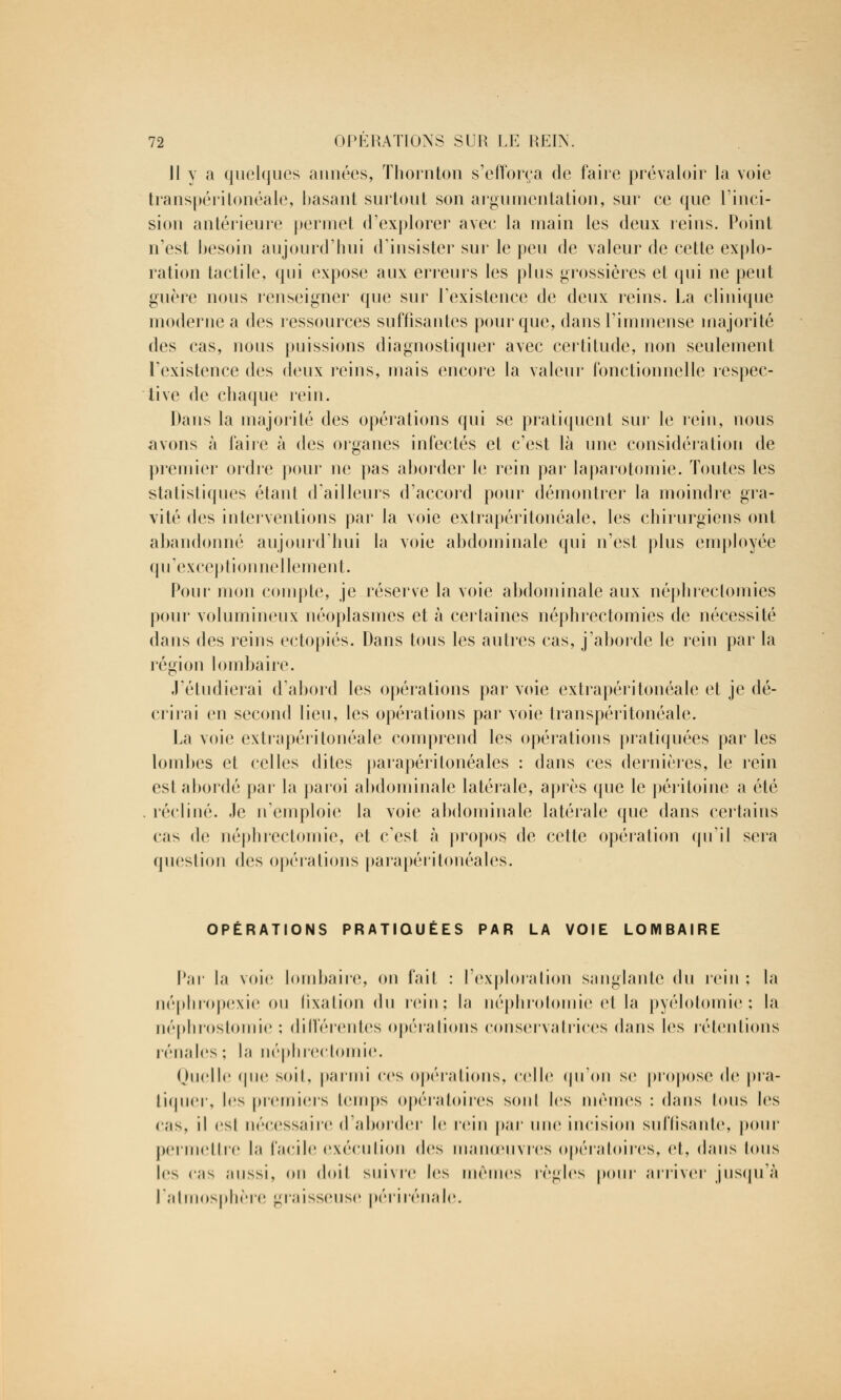 II y a quelques années, Thornton s'efforça de faire prévaloir la voie transpéritonéale, basant surtout son argumentation, sur ce que l'inci- sion antérieure permet d'explorer avec la main les deux reins. Point n'est besoin aujourd'hui d'insister sur le peu de valeur de cette explo- ration tactile, qui expose aux erreurs les plus grossières et qui ne peut guère nous renseigner que sur l'existence de deux reins. La clinique moderne a des ressources suffisantes pour que, dans l'immense majorité des cas, nous puissions diagnostiquer avec certitude, non seulement l'existence des deux reins, mais encore la valeur fonctionnelle respec- tive de chaque rein. Dans la majorité des opérations qui se pratiquent sur le rein, nous avons à faire à des organes infectés et c'est là une considération de premier ordre pour ne pas aborder le rein par laparotomie. Toutes les statistiques étant d'ailleurs d'accord pour démontrer la moindre gra- vité des interventions par la voie exlrapéritonéale, les chirurgiens ont abandonné aujourd'hui la voie abdominale qui n'est plus employée qu'exceptionnellement. Pour mon compte, je réserve la voie abdominale aux néphreclomies pour volumineux néoplasmes et à certaines néphrectomies de nécessité dans des reins ectopiés. Dans tous les autres cas, j'aborde le rein par la région lombaire. J'étudierai d'abord les opérations par voie extrapéritonéale et je dé- crirai en second lien, les opérations par voie transpéritonéale. La voie extrapéritonéale comprend les opérations pratiquées par les lombes et celles dites parapéritonéales : dans ces dernières, le rein est abordé par la paroi abdominale latérale, après que le péritoine a été récliné. Je n'emploie la voie abdominale latérale que dans certains cas de néphrectomie, et c'est à propos de celte opération qu'il sera question des opérations parapéritonéales. OPÉRATIONS PRATIQUÉES PAR LA VOIE LOMBAIRE Par la voie lombaire, on fait : l'exploration sanglante du rein ; la néphropexie ou fixation du rein; la néphrotomie et la pyélotomie ; la néphrostomie ; différentes opérations conservatrices dans les rétentions rénales ; la néphrectomie. Quelle «pie soit, parmi ces opérations, celle qu'on se propose de pra- tiquer, les premiers temps opératoires sonl les mêmes : dans Ions les cas, il esl nécessaire d'aborder le rein par une incision suffisante, pour permettre la facile exécution des manœuvres opératoires, et, dans Ions les cas aussi, on doit suivre les mêmes règles pour arriver jusqu'à l'atmosphère graisseuse périrénale.