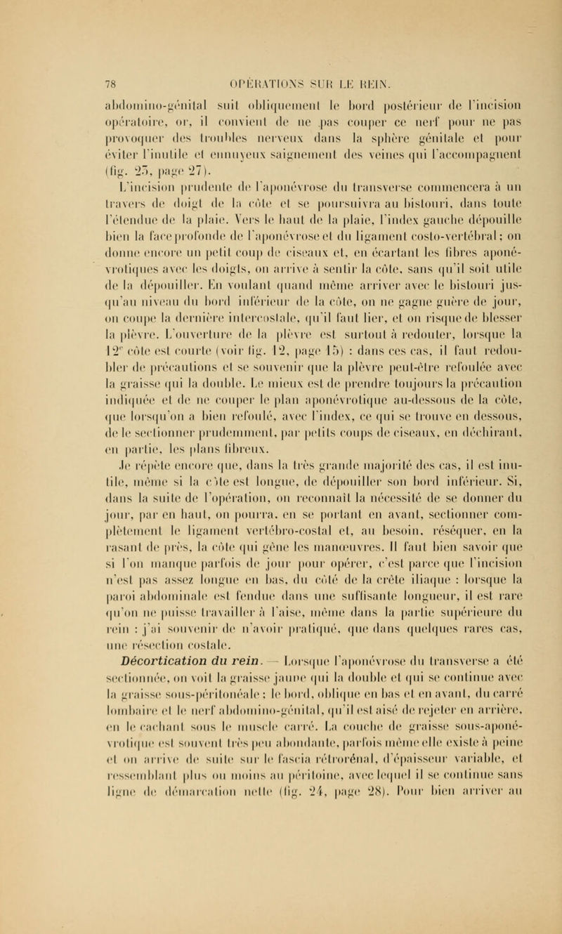 abdomino-génital suit obliquement le bord postérieur de l'incision opératoire, or, il convient de ne .pas couper ce nerf pour ne pas provoquer des troubles nerveux dans la sphère génitale et pour éviter l'inutile e( ennuyeux saignement des veines qui raccompagnent (fig. 27), page 27). L'incision prudente de l'aponévrose du transverse commencera à un travers de doigt (\o la cote et se poursuivra au bistouri, dans toute Télendue de la plaie. Vers le haut de la plaie, l'index gauche dépouille bien la face profonde de l'aponévrose et du ligament costo-vertébral ; on donne encore un petit coup de ciseaux et, en écartant les fibres aponé- vrotiques avec les doigts, on arrive à sentir la cote, sans qu'il soit utile de la dépouiller. En voulant quand môme arriver avec le bistouri jus- qu'au niveau du bord inférieur de la côte, on ne gagne guère de jour, on coupe la dernière intercostale, qu'il faut lier, et on risque de blesser la plèvre. L'ouverture de la plèvre est surtout à redouter, lorsque la 12' cote est courte (voir tig. 12, page 15) : dans ces cas, il faut redou- bler de précautions et se souvenir que la plèvre peut-être refoulée avec la graisse qui la double. Le mieux est de prendre toujours la précaution indiquée et de ne couper le plan aponévrotique au-dessous de la cote, que lorsqu'on a bien refoulé, avec l'index, ce qui se trouve en dessous, de le sectionner prudemment, par petits coups de ciseaux, en déchirant, en partie, les plans fibreux. Je répète encore que, dans la très grande majorité des cas, il est inu- tile, même si la c Me est longue, de dépouiller son bord inférieur. Si, dans la suite de l'opération, on reconnaît la nécessité de se donner du joui, par en haut, on pourra, en se portant en avant, sectionner com- plètement le ligament vertébro-costal et, au besoin, réséquer, en la rasant de près, la côte qui gène les manœuvres. Il faut bien savoir que si l'on manque parfois de joui' pour opérer, c'est parce que l'incision n'esl pas assez longue en bas, du coté de la crête iliaque : lorsque la paroi abdominale est fendue dans une suffisante longueur, il est rare qu'on ne puisse travaillera Taise, même dans la partie supérieure du rein : j;ii souvenir de n'avoir pratiqué, (pie dans quelques rares cas, une résection costale. Décortication du rein. - Lorsque l'aponévrose du tfansverse a été sectionnée, on voit la graisse jaune qui la double et qui se continue avec la graisse soiis-périlonéale ; le bord, oblique en bas et en avant, du carré lombaire cl le nerf abdomino-génital, qu'il est aisé de rejeter en arrière, eu le cachant sous le muscle carré. La couche de graisse sous-aponé- vrotique esl souvent très peu abondante, parfois même elle existe à peine cl (mi arrive de suite sur le l'ascia rétrorénal, d'épaisseur variable, et ressemblant plus ou moins au péritoine, avec lequel il se continue sans ligne de démarcation nette ilig. 24, page 28). Pour bien arriver au