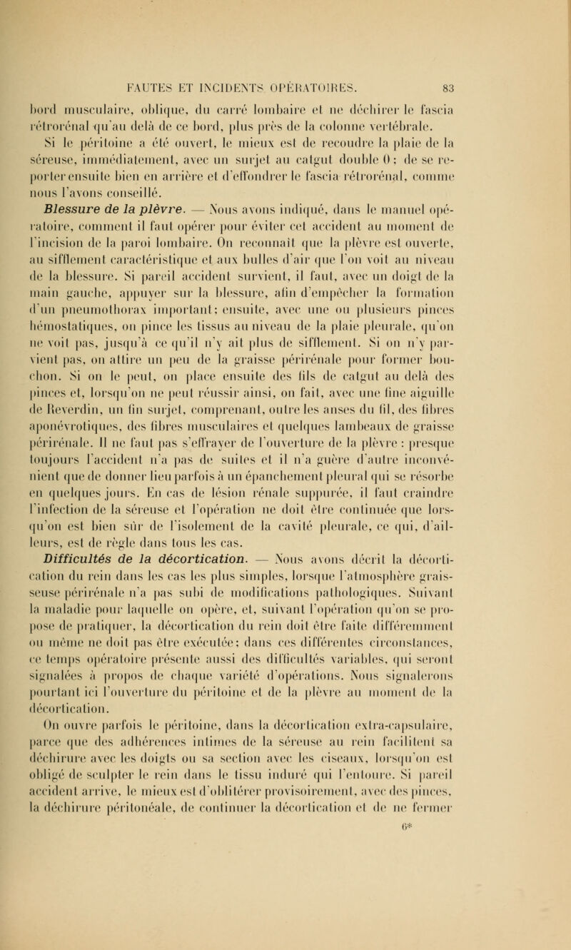 bord musculaire, oblique, du carré lombaire et ne déchirer le fascia rétrorénal qu'au delà de ce bord, plus près de la colonne vertébrale. Si le péritoine a été ouvert, le mieux est de recoudre la plaie de la séreuse, immédiatement, avec un surjet au catgut double 0 ; de se re- porter ensuite bien en arrière et d'effondrer le fascia rétrorénal, comme nous l'avons conseillé. Blessure de la plèvre. — Nous avons indiqué, dans le manuel opé- ratoire, comment il faut opérer pour éviter cet accident au moment de l'incision de la paroi lombaire. On reconnaît que la plèvre est ouverte, au sifflement caractéristique et aux bulles d'air que l'on voit au niveau de la blessure. Si pareil accident survient, il faut, avec un doigt de la main gauche, appuyer sur la blessure, alin d'empêcher la formation d'un pneumothorax important; ensuite, avec une ou plusieurs pinces hémostatiques, on pince les tissus au niveau de la plaie pleurale, qu'on ne voit pas, jusqu'à ce qu'il n'y ait plus de sifflement. Si on n'y par- vient pas, on attire un peu de la graisse périrénale pour former bou- chon. Si on le peut, on place ensuite des fils de catgut au delà des pinces et, lorsqu'on ne peut réussir ainsi, on fait, avec une fine aiguille de Reverdin, un fin surjet, comprenant, outre les anses du fil, des fibres aponévrotiques, des fibres musculaires et quelques lambeaux de graisse périrénale. Il ne faut pas s'effrayer de l'ouverture de la plèvre : presque toujours l'accident n'a pas de suites et il n'a guère d'autre inconvé- nient que de donner lieu parfois à un épanchement pleural qui se résorbe en quelques jours. En cas de lésion rénale suppurée, il faut craindre l'infection de la séreuse et l'opération ne doit être continuée que lors- qu'on est bien sur de l'isolement de la cavité pleurale, ce qui, d'ail- leurs, est de règle dans tous les cas. Difficultés de la décortication. — Nous avons décrit la décorti- cation du rein dans les cas les plus simples, lorsque l'atmosphère grais- seuse périrénale n'a pas subi de modifications pathologiques. Suivant la maladie pour laquelle on opère, et, suivant l'opération qu'on se pro- pose de pratiquer, la décortication du rein doit être faite différemment ou même ne doit pas être exécutée; dans ces différentes circonstances, ce temps opératoire présente aussi des difficultés variables, qui seront signalées à propos de chaque variété d'opérations. Nous signalerons pourtant ici l'ouverture du péritoine et de la plèvre au moment (h4 la décortication. On ouvre parfois le péritoine, dans la décortication exlra-capsulaire, parce que des adhérences intimes de la séreuse au rein facilitent sa déchirure avec les doigts ou sa section avec les ciseaux, lorsqu'on est obligé de sculpter le rein dans le tissu induré qui l'entoure. Si pareil accident arrive, le mieux est d'oblitérer provisoirement, avec des pinces, la déchirure péritonéàle, de continuer la décortication et de ne fermer 6*