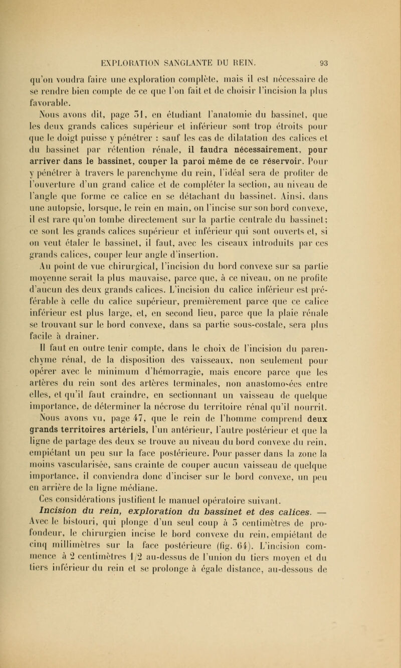 qu'on voudra faire une exploration complète, mais il est nécessaire de se rendre bien compte de ce que l'on fait et de choisir l'incision la plus favorable. Nous avons dit, page 31, en étudiant l'anatomie du bassinet, que les deux grands calices supérieur et inférieur sont trop étroits pour que le doigt puisse y pénétrer : sauf les cas de dilatation des calices et du bassinet par rétention rénale, il faudra nécessairement, pour arriver dans le bassinet, couper la paroi même de ce réservoir. Pour y pénétrer à travers le parenchyme du rein, l'idéal sera de profiter de l'ouverture d'un grand calice et de compléter la section, au niveau de l'angle que forme ce calice en se détachant du bassinet. Ainsi, dans une autopsie, lorsque, le rein en main, on l'incise sur son bord convexe, il est rare qu'on tombe directement sur la partie centrale du bassinet; ce sont les grands calices supérieur et inférieur qui sont ouverts et, si on veut étaler le bassinet, il faut, avec les ciseaux introduits par ces grands calices, couper leur angle d'insertion. Au point de vue chirurgical, l'incision du bord convexe sur sa partie moyenne serait la plus mauvaise, parce que, à ce niveau, on ne profite d'aucun des deux grands calices. L'incision du calice inférieur est pré- férable à celle du calice supérieur, premièrement parce que ce calice inférieur est plus large, et, en second lieu, parce que la plaie rénale se trouvant sur le bord convexe, dans sa partie sous-costale, sera plus facile à drainer. Il faut en outre tenir compte, dans le choix de l'incision du paren- chyme rénal, de la disposition des vaisseaux, non seulement pour opérer avec le minimum d'hémorragie, mais encore parce que les artères du rein sont des artères terminales, non anastomosées entre elles, et qu'il faut craindre, en sectionnant un vaisseau de quelque importance, de déterminer la nécrose du territoire rénal qu'il nourrit. Nous avons vu, page 47, que le rein de l'homme comprend deux grands territoires artériels, l'un antérieur, l'autre postérieur et que la ligne de partage des deux se trouve au niveau du bord convexe du rein, empiétant un peu sur la face postérieure. Pour passer dans la zone la moins vascularisée, sans crainte de couper aucun vaisseau de quelque importance, il conviendra donc d'inciser sur le bord convexe, un peu en arrière de la ligne médiane. Ces considérations justifient le manuel opératoire suivant. Incision du rein, exploration du bassinet et des calices. — Avec le bistouri, qui plonge d'un seul coup à 5 centimètres de pro- fondeur, le chirurgien incise le bord convexe du rein, empiétant de cinq millimètres sur la face postérieure (fig. 64). L'incision com- mence à 2 centimètres 1/2 au-dessus de l'union du tiers moyen et du tiers inférieur du rein et se prolonge à égale distance, au-dessous de