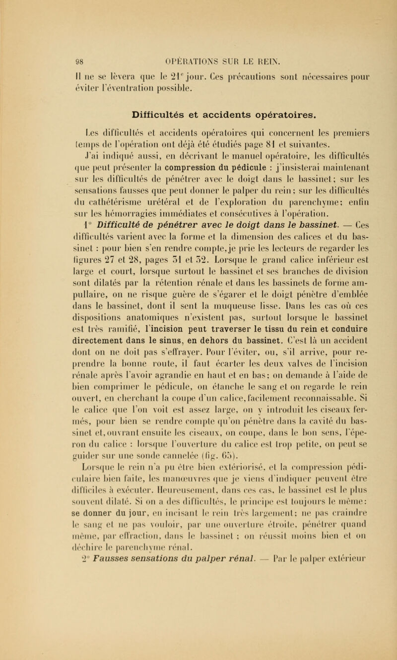 Il ne se lèvera que le 21e jour. Ces précautions sont nécessaires pour éviter l'éventration possible. Difficultés et accidents opératoires. Les difficultés et accidents opératoires qui concernent les premiers temps de l'opération ont déjà été étudiés page 81 et suivantes. J'ai indiqué aussi, en décrivant le manuel opératoire, les difficultés que peut présenter la compression du pédicule : j'insisterai maintenant sur les difficultés de pénétrer avec le doigt dans le bassinet; sur les sensations fausses que peut donner le palper du rein ; sur les difficultés du cathétérisme urétéral et de l'exploration du parenchyme; enfin sur les hémorragies immédiates et consécutives à l'opération. 1° Difficulté de pénétrer avec le doigt dans le bassinet. — Ces difficultés varient avec la forme et la dimension des calices et du bas- sinet : pour bien s'en rendre compte, je prie les lecteurs de regarder les figures 27 et 28, pages 51 et 52. Lorsque le grand calice inférieur est large et court, lorsque surtout le bassinet et ses branches de division sont dilatés par la rétention rénale et dans les bassinets de forme am- pullaire, on ne risque guère de s'égarer et le doigt pénètre d'emblée dans le bassinet, dont il sent la muqueuse lisse. Dans les cas où ces dispositions anatomiques n'existent pas, surtout lorsque le bassinet est très ramifié, l'incision peut traverser le tissu du rein et conduire directement dans le sinus, en dehors du bassinet. C'est là un accident dont on ne doit pas s'effrayer. Pour l'éviter, ou, s'il arrive, pour re- prendre la bonne route, il faut écarter les deux valves de l'incision rénale après l'avoir agrandie en haut et en bas; on demande à l'aide de bien comprimer le pédicule, on étanche le sang et on regarde le rein ouvert, en cherchant la coupe d'un calice, facilement reconnaissable. Si le calice que l'on voit est assez large, on y introduit les ciseaux fer- més, pour bien se rendre compte qu'on pénètre dans la cavité du bas- sinet et,ouvrant ensuite les ciseaux, on coupe, dans le bon sens, l'épe- ron du calice : lorsque l'ouverture du calice est trop petite, on peut se guider sur une sonde cannelée (fig. 65). Lorsque le rein n'a pu cire bien extériorisé, et la compression pédi- culaire bien faite, les manœuvres que je viens d'indiquer peuvenl cire difficiles à exécuter. Heureusement, dans ces cas, le bassinel est le plus souvent dilaté. Si on a des difficultés, le principe esl toujours le même: se donner du jour, en incisant le rein 1res largement; ne pas craindre le sang cl ne pas vouloir, par une ouverture étroite, pénétrer quand même, par effraction, dans le bassinet ; on réussil moins bien cl on déchire le parenchyme rénal. LJ Fausses sensations du palper rénal. — Par le palper extérieur