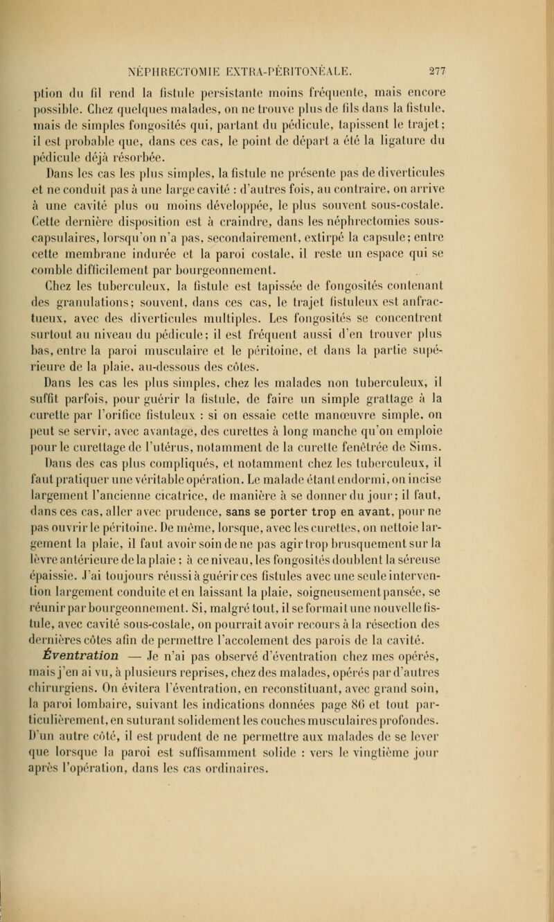 ption du fil rend la fistule persistante moins fréquente, mais encore possible. Chez quelques malades, on ne trouve plus de fils dans la fistule, mais de simples fongosités qui, partant du pédicule, tapissent le trajet; il est probable que, dans ces cas, le point de départ a été la ligature du pédicule déjà résorbée. Dans les cas les plus simples, la fistule ne présente pas de diverticules et ne conduit pas à une large cavité : d'autres fois, au contraire, on arrive à une cavité plus ou moins développée, le plus souvent sous-costale. Cette dernière disposition est à craindre, dans les néphrectomies sous- capsulaires, lorsqu'on n'a pas, secondairement, extirpé la capsule; entre cette membrane indurée et la paroi costale, il reste un espace qui se comble difficilement par bourgeonnement. Chez les tuberculeux, la fistule est tapissée de fongosités contenant des granulations; souvent, dans ces cas, le trajet fistuleux est anfrac- tueux, avec des diverticules multiples. Les fongosités se concentrent surtout au niveau du pédicule ; il est fréquent aussi d'en trouver plus bas, entre la paroi musculaire et le péritoine, et dans la partie supé- rieure de la plaie, au-dessous des côtes. Dans les cas les plus simples, chez les malades non tuberculeux, il suffit parfois, pour guérir la fistule, de faire un simple grattage à la curette par l'orifice fistuleux : si on essaie cette manœuvre simple, on peut se servir, avec avantage, des curettes à long manche qu'on emploie pour le curettagede l'utérus, notamment de la curette fenêtrée de Sims. Dans des cas plus compliqués, et notamment chez les tuberculeux, il faut pratiquer une véritable opération. Le malade étant endormi, on incise largement l'ancienne cicatrice, de manière à se donner du jour; il faut, dans ces cas, aller avec prudence, sans se porter trop en avant, pour ne pas ouvrir le péritoine. De même, lorsque, avec les curettes, on nettoie lar- gement la plaie, il faut avoir soin de ne pas agir trop brusquement sur la lèvre antérieure de la plaie ; à ce niveau, les fongosités doublent la séreuse épaissie. J'ai toujours réussi à guérir ces fistules avec une seule interven- tion largement conduite et en laissant la plaie, soigneusementpansée, se réunir par bourgeonnement. Si, malgré tout, il se formait une nouvelle fis- tule, avec cavité sous-costale, on pourrait avoir recours à la résection des dernières côtes afin de permettre l'accolement des parois de la cavité. Éventration — Je n'ai pas observé d'éventration chez mes opérés, mais j'en ai vu, à plusieurs reprises, chez des malades, opérés par d'autres chirurgiens. On évitera l'éventration, en reconstituant, avec grand soin, la paroi lombaire, suivant les indications données page 86 et tout par- ticulièrement, en suturant solidement les couches musculaires profondes. D'un autre côté, il est prudent de ne permettre aux malades de se lever que lorsque la paroi est suffisamment solide : vers le vingtième jour après l'opération, dans les cas ordinaires.