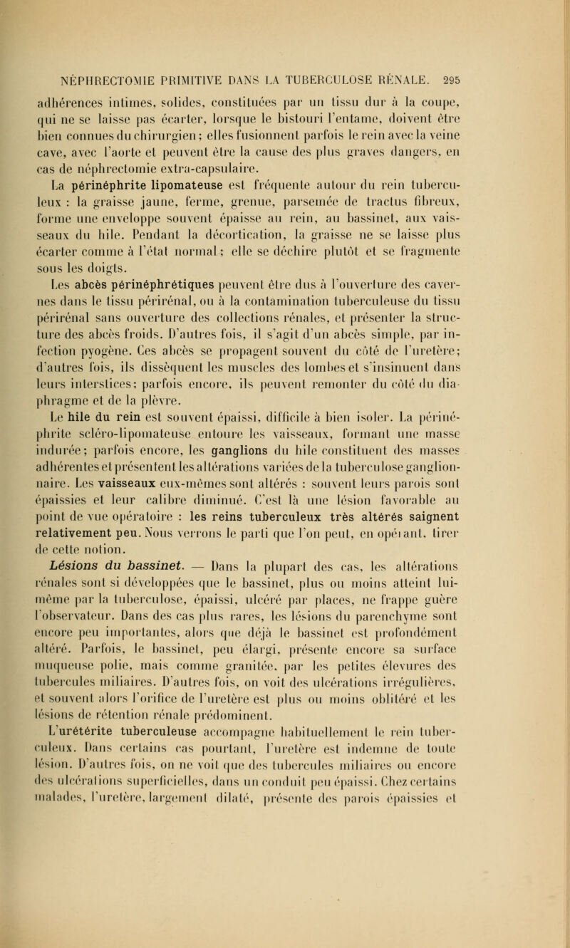 adhérences intimes, solides, constituées par un tissu dur à la coupe, qui ne se laisse pas écarter, lorsque le bistouri l'entame, doivent être bien connues du chirurgien ; elles fusionnent parfois le rein avec la veine cave, avec l'aorte et peuvent être la cause des plus graves dangers, en cas de néphrectomie extra-capsulaire. La périnéphrite lipomateuse est fréquente autour du rein tubercu- leux : la graisse jaune, ferme, grenue, parsemée de tractus fibreux, forme une enveloppe souvent épaisse au rein, au bassinet, aux vais- seaux du hile. Pendant la décortication, la graisse ne se laisse plus écarter comme à l'étal normal ; elle se déchire plutôt et se fragmente sous les doigts. Les abcès périnéphrétiques peuvent être dus à l'ouverlure des caver- nes dans le tissu périrénal, ou à la contamination tuberculeuse du tissu périrénal sans ouverture des collections rénales, et présenter la struc- ture des abcès froids. D'autres fois, il s'agit d'un abcès simple, par in- fection pyogène. Ces abcès se propagent souvent du côté de l'uretère; d'autres fois, ils dissèquent les muscles des lomheset s'insinuent dans leurs interstices: parfois encore, ils peuvent remonter du côté du dia- phragme et de la plèvre. Le hile du rein est souvent épaissi, difficile à bien isoler. La périné- phrite scléro-lipomateuse entoure les vaisseaux, formant une masse indurée; parfois encore, les ganglions du hile constituent des masses adhérentes et présentent les altérations variées de la tuberculose ganglion- naire. Les vaisseaux eux-mêmes sont altérés : souvent leurs parois sont épaissies et leur calibre diminué. C'est là une lésion favorable au point de vue opératoire : les reins tuberculeux très altérés saignent relativement peu. Nous verrons le parti que l'on peut, en opérant, tirer de cette notion. Lésions du bassinet. — Dans la plupart des cas, les altérations rénales sont si développées que le bassinet, plus ou moins atteint lui- même par la tuberculose, épaissi, ulcéré par places, ne frappe guère l'observateur. Dans des cas plus rares, les lésions du parenchyme sont encore peu importantes, alors que déjà le bassinet est profondément altéré. Parfois, le bassinet, peu élargi, présente encore sa surface muqueuse polie, mais comme granitée, par les petites élevures des tubercules miliaires. D'autres fois, on voit des ulcérations irrégulières, et souvent alors l'orifice de l'uretère est plus ou moins oblitéré et les lésions de rétention rénale prédominent. L'urétérite tuberculeuse accompagne habituellement le rein tuber- culeux. Dans certains cas pourtant, l'uretère est indemne de toute lésion. D'autres fois, on ne voit que des tubercules miliaires ou encore des ulcérations superficielles, dans un conduit peu épaissi. Chez certains malades, l'uretère, largement dilaté, présente des parois épaissies et