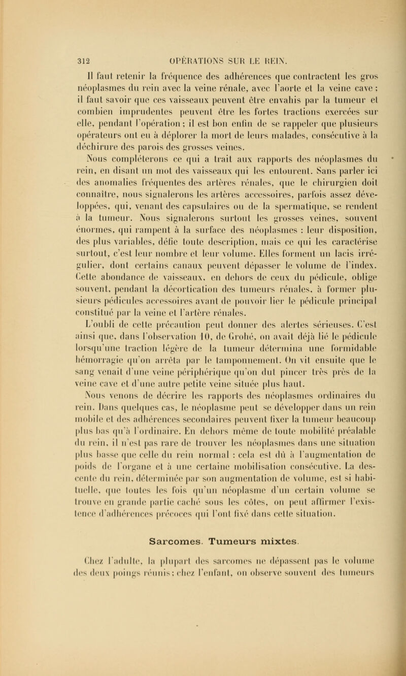 Il faut retenir la fréquence des adhérences que contractent les gros néoplasmes du rein avec la veine rénale, avec l'aorte et la veine cave ; il faut savoir que ces vaisseaux peuvent être envahis par la tumeur et combien imprudentes peuvent être les fortes tractions exercées sur elle, pendant l'opération ; il est bon enfin de se rappeler que plusieurs opérateurs ont eu à déplorer la mort de leurs malades, consécutive à la déchirure des parois des grosses veines. Nous compléterons ce qui a trait aux rapports des néoplasmes du rein, en disant un mot des vaisseaux qui les entourent. Sans parler ici des anomalies fréquentes des artères rénales, que le chirurgien doit connaître, nous signalerons les artères accessoires, parfois assez déve- loppées, qui, venant des capsulaires ou de la spermatique, se rendent à la tumeur. Nous signalerons surtout les grosses veines, souvent énormes, qui rampent à la surface des néoplasmes : leur disposition, des plus variables, défie toute description, mais ce qui les caractérise surtout, c'est leur nombre et leur volume. Elles forment un lacis irré- gulier, dont certains canaux peuvent dépasser le volume de l'index. Cette abondance de vaisseaux, en dehors de ceux du pédicule, oblige souvent, pendant la décortication des tumeurs rénales, à former plu- sieurs pédicules accessoires avant de pouvoir lier le pédicule principal constitué par- la veine et l'artère rénales. L'oubli de cette précaution peut donner des alertes sérieuses. C'est ainsi que, dans l'observation 10, de Crohé, on avait déjà lié le pédicule lorsqu'une traction légère de la tumeur détermina une formidable hémorragie qu'on arrêta par le tamponnement. On vit ensuite que le sang venait dune veine périphérique qu'on dut pincer très près de la veine cave et d'une autre petite veine située [dus haut. Nous venons de décrire les rapports des néoplasmes ordinaires du rein. Dans quelques cas, le néoplasme peut se développer dans un rein mobile et des adhérences secondaires peuvent fixer la tumeur beaucoup plus bas qu'à l'ordinaire. En dehors même de toute mobilité préalable du rein, il n'est pas rare de trouver les néoplasmes dans une situation plus basse que celle du rein normal : cela esl dû à l'augmentation de poids de l'organe et à une certaine mobilisation consécutive. La des- cente du rein, déterminée par son augmentation de volume, esl si habi- tuelle, que toutes les fois qu'un néoplasme d'un certain volume se trouve en grande partie caché sous les cotes, on peut affirmer l'exis- tence d'adhérences précoces qui l'ont fixé dans celle situation. Sarcomes. Tumeurs mixtes Chez l'adulte, la plupart des sarcomes ne dépassent pas le volume des deux poings réunis; chez l'enfant, ou observe souvent des tumeurs