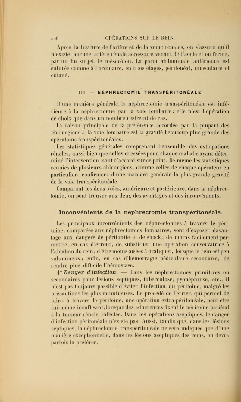 Après la ligature de l'artère et de la veine rénales, on s'assure qu'il n'existe aucune artère rénale accessoire venant de l'aorte et on ferme, par un fin surjet, le mésocôlon. La paroi abdominale antérieure est suturée comme à l'ordinaire, en trois étages, péritonéal, musculaire et cutané. III. - NÉPHRECTOMIE T R ANSPÉ R ITO N É ALE D'une manière générale, la néphreclomie transpéritonéale est infé- rieure à la néphrectomie par la voie lombaire: elle n'est l'opération de choix que dans un nombre restreint de cas. La raison principale de la préférence accordée par la plupart des chirurgiens à la voie lombaire est la gravité beaucoup plus grande des opérations transpéritonéales. Les statistiques générales comprenant l'ensemble des extirpations rénales, aussi bien que celles dressées pour chaque maladie ayant déter- miné l'intervention, sont d'accord sur ce point. De môme les statistiques réunies de plusieurs chirurgiens, comme celles de chaque opérateur en particulier, confirment d'une manière générale la plus grande gravité de la voie transpéritonéale. Comparant les deux voies, antérieure et postérieure, dans la néphrec- tomie, on peut trouver aux deux des avantages et des inconvénients. Inconvénients de la néphrectomie transpéritonéale. Les principaux inconvénients des néphrectomies à travers le péri- toine, comparées aux néphrectomies lombaires, sont d'exposer davan- tage aux dangers de péritonite et de shock ; de moins facilement per- mettre, en cas d'erreur, de substituer une opération conservatrice à l'ablation du rein ; d'être moins aisées à pratiquer, lorsque le rein est peu volumineux; enfin, en cas d'hémorragie pédiculaire secondaire, de rendre plus difficile l'hémostase. 1° Danger dinfection. — Dans les néphrectomies primitives ou secondaires pour lésions septiques, tuberculose, pyonéphrose, etc., il n'est pas toujours possible d'éviter l'infection du péritoine, malgré les précautions tes plus minutieuses. Le procédé de Terrier, qui permet de faire, à travers le péritoine, une opération extra-péritonéale, peut être lui-même insuffisant, lorsque des adhérences fixent le péritoine pariétal •i la tumeur rénale infectée. Dans les opérations aseptiques, le danger d'infection péritonéale n'existe pas. Aussi, tandis que, dans les lésions septiques, la néphrectomie transpéritonéale ne sera indiquée que d'une manière exceptionnelle, dans les lésions aseptiques des reins, on devra parfois la préférer.