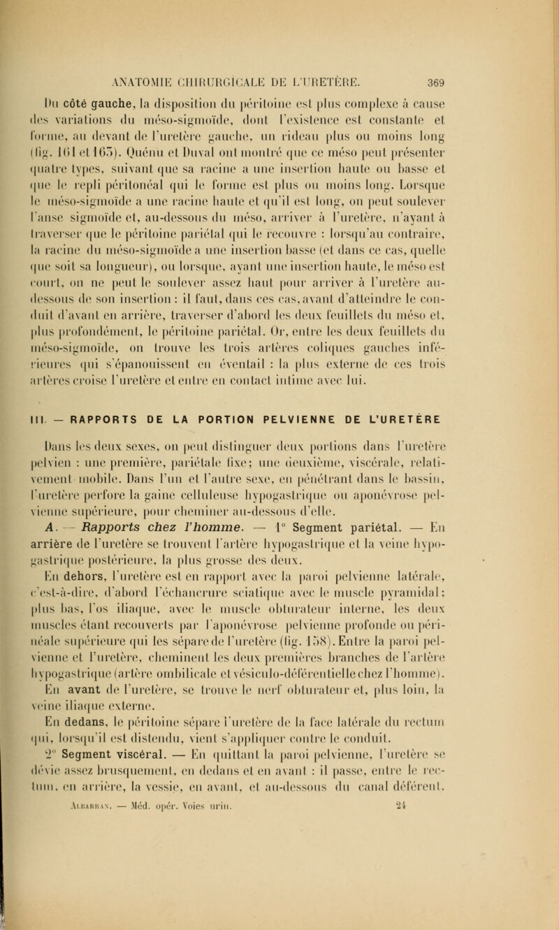 Du côté gauche, la disposition du péritoine est plus complexe à cause des variations du méso-sigmoïde, dont l'existence est constante et forme, au devant de l'uretère gauche, un rideau plus ou moins long (fig. [(M et 163). Quénu et Duval ont montré que ce méso peut présenter quatre types, suivant que sa racine a une insertion haute ou hasse et ([lie le repli péritonéal qui le forme est plus ou moins long. Lorsque le méso-sigmoïde a une racine haute et qu'il est long, on peut soulever l'anse sigmoïde et, au-dessous du méso, arriver à l'uretère, n'ayant à Ira verser que le péritoine pariétal qui le recouvre : lorsqu'au contraire, la racine du méso-sigmoïde a une insertion basse (et dans ce cas, quelle que soit sa longueur), ou lorsque, ayant une insertion haute, le méso est court, on ne peut le soulever assez haut pour arriver à l'uretère au- dessous de son insertion : il faut, dans ces cas, avant d'atteindre le con- duit d'avant en arrière, traverser d'abord les deux feuillets du méso et, plus profondément, le péritoine pariétal. Or, entre les deux feuillets du méso-sigmoïde, on trouve les trois artères coliques gauches infé- rieures qui s'épanouissent eu éventail : la plus externe de ces trois artères croise l'uretère et entre en contact intime avec lui. III - RAPPORTS DE LA PORTION PELVIENNE DE L'URETÈRE Dans les deux sexes, on peut distinguer deux portions dans l'uretère pelvien : une première, pariétale fixe; une deuxième, viscérale, relati- vement mobile. Dans l'un et l'autre sexe, eu pénétrant dans le bassin, l'uretère perfore la gaine celluleuse hypogastrique ou aponévrose pel- vienne supérieure, pour cheminer au-dessous d'elle. A. — Rapports chez l'homme. — 1° Segment pariétal. — En arrière de l'uretère se trouvent l'artère hypogastrique et la veine hypo- gastrique postérieure, la plus grosse des deux. En dehors, l'uretère est en rapport avec la paroi pelvienne latérale, c'est-à-dire, d'abord l'échancrure sciatique avec le muscle pyramidal; plus bas, l'os iliaque, avec le muscle obturateur interne, les deux muscles étant recouverts par l'aponévrose pelvienne profonde ou péri- néale supérieure qui les sépare de l'uretère (iig. 158). Entre la paroi pel- vienne et l'uretère, cheminent les deux premières branches de l'artère bypogastrique (artère ombilicale et vésiculo-déférentiellechezl'homme). En avant de l'uretère, se trouve le nerf obturateur et, plus loin, la veine iliaque externe. En dedans, le péritoine sépare l'uretère de la face latérale du rectum qui, lorsqu'il est distendu, vient s'appliquer contre le conduit. 2 Segment viscéral. — En quittant la paroi pelvienne, l'uretère se dévie assez brusquement, en dedans et en avanl : il passe, entre le rec- tum, en arrière, la vessie, en avant, et au-dessous du canal déférent, Ai.barrax. — Méd. opér. Voies urin. 24