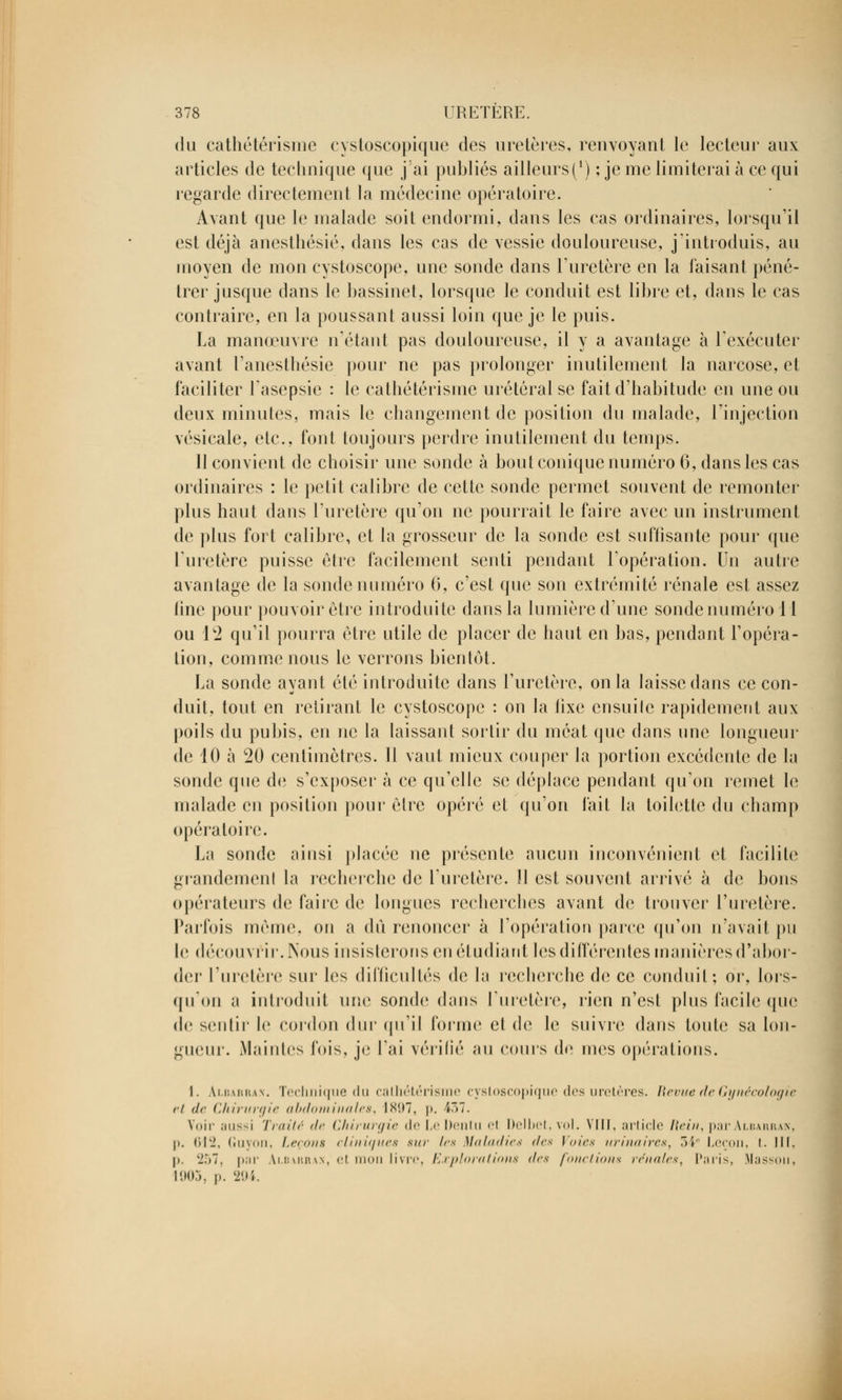 du cathétérisme cystoscopique des uretères, renvoyant le lecteur aux articles de technique que j'ai publiés ailleurs (*) ; je me limiterai à ce qui regarde directement la médecine opératoire. Avant que le malade soit endormi, dans les cas ordinaires, lorsqu'il est déjà anesthésié, dans les cas de vessie douloureuse, j'introduis, au moyen de mon cystoscope, une sonde dans l'uretère en la faisant péné- trer jusque dans le bassinet, lorsque le conduit est libre et, dans le cas contraire, en la poussant aussi loin que je le puis. La manœuvre n'étant pas douloureuse, il y a avantage à l'exécuter avant l'anesthésie pour ne pas prolonger inutilement la narcose, et faciliter lasepsie : le cathétérisme urétéral se fait d'habitude en une ou deux minutes, mais le changement de position du malade, l'injection vésicale, etc., font toujours perdre inutilement du temps. 11 convient de choisir une sonde à bout conique numéro 6, dans les cas ordinaires : le petit calibre de cette sonde permet souvent de remonter plus haut dans l'uretère qu'on ne pourrait le faire avec un instrument de plus fort calibre, et la grosseur de la sonde est suffisante pour que l'uretère puisse être facilement senti pendant l'opération. Un autre avantage de la sonde numéro 6, c'est que son extrémité rénale est assez line pour pouvoir être introduite dans la lumière d'une sonde numéro 11 ou l'i qu'il pourra être utile de placer de haut en bas, pendant l'opéra- tion, comme nous le verrons bientôt. La sonde ayant été introduite dans l'uretère, on la laisse dans ce con- duit, tout en retirant le cystoscope : on la fixe ensuile rapidement aux poils du pubis, en ne la laissant sortir du méat que dans une longueur de 10 à 20 centimètres. Il vaut mieux couper la portion excédcnte de la sonde que de s'exposer à ce qu'elle se déplace pendant qu'on remet le malade en position pour être opéré et qu'on l'ait la toilette du champ opératoire. La sonde ainsi placée ne présente aucun inconvénient et facilite grandement la recherche de l'uretère. H est souvent arrivé à de bons opérateurs de faire de longues recherches avant de trouver l'uretère. Parfois môme, on a dû renoncer à l'opération parce qu'on n'avait pu le découvrir. Nous insisterons en étudiant les différentes manières d'abor- der l'uretère sur les difficultés de la recherche de ce conduit; or, lors- qu'on a introduit une sonde dans l'uretère, rien n'est plus facile que de sentir le cordon dur qu'il forme et de le suivre dans toute sa lon- gueur. Maintes fois, je l'ai vérifié au cours de mes opérations. I. Albarra.n. Technique du calhétérisme cystoscopique des uretères. Revue de Gynécologie ci <!<■ Chirurgie abdominales, 1S!)7, p. 437. Voir ;nis<i Traité de Chirurgie <lo LeDentu el Delbet, vol. VIII, article Rein, par Albarrak, p. 612, Guyon, Leçons cliniques sur les Maladies des Voies urinaires, 34e Leçon, i. III. I» 257, par Ai.barrax, el mon livre, Explorations des fondions rénales, Paris, Massou, 1903, p. 294.