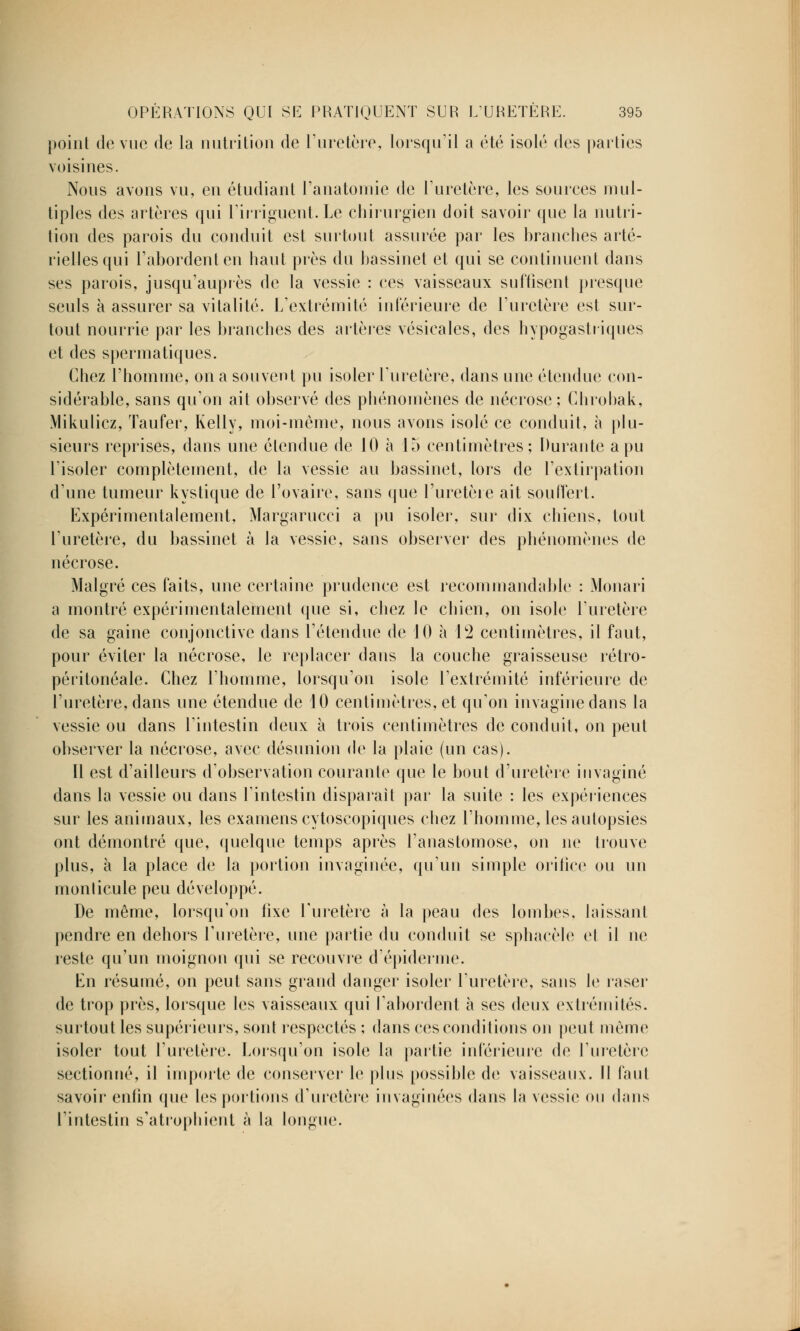 point de vue de la nutrition de l'uretère, lorsqu'il a été isolé des parties voisines. Nous avons vu, en étudiant l'anatomie de l'uretère, les sources mul- tiples des «artères qui l'irriguent. Le chirurgien doit savoir que la nutri- tion des parois du conduit est surtout assurée par les branches arté- rielles qui l'abordent en haut près du bassinet et qui se continuent dans ses parois, jusqu'auprès de la vessie : ces vaisseaux suffisent presque seuls à assurer sa vitalité. L'extrémité intérieure de l'uretère est sur- tout nourrie par les branches des artère? vésicales, des hypogastriques et des spermatiques. Chez l'homme, on a souvent pu isoler l'uretère, dans une étendue con- sidérable, sans qu'on ait observé des phénomènes de nécrose ; Chrobak, Mikulicz, Taufer, Kelly, moi-même, nous avons isolé ce conduit, à plu- sieurs reprises, dans une étendue de 10 à 15 centimètres; Durante a pu l'isoler complètement, de la vessie au bassinet, lors de l'extirpation d'une tumeur kystique de l'ovaire, sans que l'uretère ait souffert. Expérimentalement, Margarucci a pu isoler, sur dix chiens, tout l'uretère, du bassinet à la vessie, sans observer des phénomènes de nécrose. Malgré ces faits, une certaine prudence est recommandable : Monari a montré expérimentalement que si, chez le chien, on isole l'uretère de sa gaine conjonctive dans l'étendue de 10 à 12 centimètres, il faut, pour éviter la nécrose, le replacer dans la couche graisseuse rétro- péritonéale. Chez l'homme, lorsqu'on isole l'extrémité inférieure de l'uretère, dans une étendue de 10 centimètres, et qu'on imagine dans la vessie ou dans l'intestin deux à trois centimètres de conduit, on peut observer la nécrose, avec désunion de la plaie (un cas). Il est d'ailleurs d'observation courante que le bout d'uretère invaginé dans la vessie ou dans l'intestin disparait par la suite : les expériences sur les animaux, les examens cytoscopiques chez l'homme, les autopsies ont démontré que, quelque temps après l'anastomose, on ne trouve plus, à la place de la portion imaginée, qu'un simple orifice ou un monlicule peu développé. De même, lorsqu'on fixe l'uretère à la peau des lombes. laissant pendre en dehors l'uretère, une partie du conduit se sphacèle et il ne reste qu'un moignon qui se recouvre d épidémie. En résumé, on peut sans grand danger isoler l'uretère, sans le raser de trop près, lorsque les vaisseaux qui l'abordent à ses deux extrémités, surtout les supérieurs, sont respectés ; dans ces conditions on peut même isoler tout l'uretère. Lorsqu'on isole la partie inférieure de l'uretère sectionné, il importe de conserver le plus possible de vaisseaux. Il faut savoir enfin (pie les portions d'uretère imaginées dans la vessie ou dans l'intestin s'atrophient à la longue.